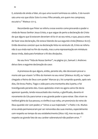 36
E, estando ele ainda a falar, eis que uma nuvem luminosa os cobriu. E da nuvem
saiu uma voz que dizia: Este é o meu Filho amado, em quem me comprazo;
escutai-o.” Mateus 17:1-5.
Recordando que Peter se referiu a esse evento como provando o poder e
vinda de Nosso Senhor Jesus Cristo, e que segue de perto a declaração de Cristo
de que alguns que lá estavam deveriam vê-lo vir ao seu reino, e que, pouco antes
de fazer essa declaração, Ele estava falando da sua segunda vinda (Mateus 16:27).
Então devemos concluir que na declaração feita no versículo 28, Cristo se referiu
não à sua vinda real no fim do mundo, mas a uma representação em miniatura
dessa vinda, dada para fortalecer a fé dos discípulos.
No seu livro “Vida de Nosso Senhor”, na p|gina 321, Samuel J. Andrews
deixa claro a seguinte declaração do caso:
A promessa de que alguns, então, perante ele, não devessem provar a
morte até que vissem 'o Filho do Homem no seu reino' (Mateus 16:28), ou ‘vejam
chegado o Reino de Deus com poder’ Marcos 9:1, foi cumprido quando, após seis
dias, Ele levou Pedro, Tiago e João para uma montanha alta à parte, e foi
transfigurado perante eles. Esses apóstolos viram-no agora como Ele devia
aparecer quando, tendo ressuscitado dos mortos, e glorificado, deveria vir
novamente do Céu para tomar o seu grande poder e para reinar. Eles viram na
inefável glória da Sua pessoa, e o brilho à sua volta, um prenúncio do reino de
Deus quando vier com poder; e “vimos a sua majestade.” 2 Pedro 1:16. Muitos
erros ainda permaneceram por ser removidos das suas mentes, especialmente
com respeito ao tempo do seu estabelecimento (Atos 1:6), mas no que diz
respeito ao grande fato de seu caráter sobrenatural não podiam errar. ”
 