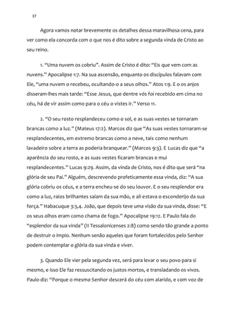37
Agora vamos notar brevemente os detalhes dessa maravilhosa cena, para
ver como ela concorda com o que nos é dito sobre a segunda vinda de Cristo ao
seu reino.
1. “Uma nuvem os cobriu”. Assim de Cristo é dito: “Eis que vem com as
nuvens.” Apocalipse 1:7. Na sua ascens~o, enquanto os discípulos falavam com
Ele, “uma nuvem o recebeu, ocultando-o a seus olhos.” Atos 1:9. E o os anjos
disseram-lhes mais tarde: “Esse Jesus, que dentre vós foi recebido em cima no
céu, há de vir assim como para o céu o vistes ir.” Verso 11.
2. “O seu rosto resplandeceu como o sol, e as suas vestes se tornaram
brancas como a luz.” (Mateus 17:2). Marcos diz que “As suas vestes tornaram-se
resplandecentes, em extremo brancas como a neve, tais como nenhum
lavadeiro sobre a terra as poderia branquear.” (Marcos 9:3). E Lucas diz que “a
aparência do seu rosto, e as suas vestes ficaram brancas e mui
resplandecentes.” Lucas 9:29. Assim, da vinda de Cristo, nos é dito que ser| “na
glória de seu Pai.” Alguém, descrevendo profeticamente essa vinda, diz: “A sua
glória cobriu os céus, e a terra encheu-se do seu louvor. E o seu resplendor era
como a luz, raios brilhantes saíam da sua mão, e ali estava o esconderijo da sua
força.” Habacuque 3:3,4. João, que depois teve uma visão da sua vinda, disse: “E
os seus olhos eram como chama de fogo.” Apocalipse 19:12. E Paulo fala do
“esplendor da sua vinda” (II Tessalonicenses 2:8) como sendo tão grande a ponto
de destruir o ímpio. Nenhum senão aqueles que foram fortalecidos pelo Senhor
podem contemplar o glória da sua vinda e viver.
3. Quando Ele vier pela segunda vez, será para levar o seu povo para si
mesmo, e isso Ele faz ressuscitando os justos mortos, e transladando os vivos.
Paulo diz: “Porque o mesmo Senhor descerá do céu com alarido, e com voz de
 