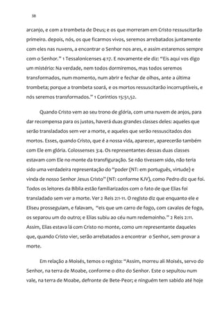 38
arcanjo, e com a trombeta de Deus; e os que morreram em Cristo ressuscitarão
primeiro. depois, nós, os que ficarmos vivos, seremos arrebatados juntamente
com eles nas nuvens, a encontrar o Senhor nos ares, e assim estaremos sempre
com o Senhor.” 1 Tessalonicenses 4:17. E novamente ele diz: “Eis aqui vos digo
um mistério: Na verdade, nem todos dormiremos, mas todos seremos
transformados, num momento, num abrir e fechar de olhos, ante a última
trombeta; porque a trombeta soará, e os mortos ressuscitarão incorruptíveis, e
nós seremos transformados.” 1 Coríntios 15:51,52.
Quando Cristo vem ao seu trono de glória, com uma nuvem de anjos, para
dar recompensa para os justos, haverá duas grandes classes deles: aqueles que
serão transladados sem ver a morte, e aqueles que serão ressuscitados dos
mortos. Esses, quando Cristo, que é a nossa vida, aparecer, aparecerão também
com Ele em glória. Colossenses 3:4. Os representantes dessas duas classes
estavam com Ele no monte da transfiguração. Se não tivessem sido, não teria
sido uma verdadeira representaç~o do “poder (NT: em português, virtude) e
vinda de nosso Senhor Jesus Cristo” (NT: conforme KJV), como Pedro diz que foi.
Todos os leitores da Bíblia estão familiarizados com o fato de que Elias foi
transladado sem ver a morte. Ver 2 Reis 2:1-11. O registo diz que enquanto ele e
Eliseu prosseguiam, e falavam, “eis que um carro de fogo, com cavalos de fogo,
os separou um do outro; e Elias subiu ao céu num redemoinho.” 2 Reis 2:11.
Assim, Elias estava lá com Cristo no monte, como um representante daqueles
que, quando Cristo vier, serão arrebatados a encontrar o Senhor, sem provar a
morte.
Em relaç~o a Moisés, temos o registo: “Assim, morreu ali Moisés, servo do
Senhor, na terra de Moabe, conforme o dito do Senhor. Este o sepultou num
vale, na terra de Moabe, defronte de Bete-Peor; e ninguém tem sabido até hoje
 