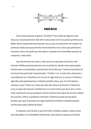 4
PREFÁCIO
Para muitas pessoas a palavra “profecia” traz a ideia de alguma coisa
obscura e incompreensível. Não têm muito prazer em ler as partes proféticas da
Bíblia. Muito frequentemente pensam que os que se empenham em explicar as
profecias estão presunçosamente intrometendo-se nas coisas que pertencem
somente a Deus. As profecias, eles dizem, só podem ser entendidas quando se
cumprem, e não antes.
Isso não deveria ser assim; e não seria se no passado os homens não
tivessem lidado presunçosamente com as profecias, dando mera especulação
humana para as exposições, quando Deus havia dito que “nenhuma profecia da
Escritura é de particular interpretaç~o.” II Pedro 1:20. E assim eles colocaram a
escuridão por luz. A profecia, em vez de ser algo obscuro, é uma luz. Profecia é
algo dito antecipadamente; é a História predita. Deus, que vê o fim desde o
começo, e que “chama as coisas que n~o s~o como se j| fossem”( Romanos
4:17), é capaz de escrever a História de um evento antes que ele ocorra, muito
mais exatamente do que qualquer caneta humana seria capaz de escrever depois
do ocorrido. Enfim, se podemos entender a História quando escrita pelos
homens, por que se pensaria ser algo impossível entender a História quando
escrita antes pelo Espírito de Deus?
A resposta, sem dúvida, é que há muitos símbolos usados, muitas coisas
que não podem ser entendidas literalmente, que deixam a pessoa em dúvida
 