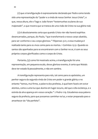 40
(1) que a transfiguração é expressamente declarada por Pedro como tendo
sido uma representaç~o do “poder e a vinda de nosso Senhor Jesus Cristo”, e
que, nessa altura, ele e Tiago e Jo~o foram “testemunhas oculares de sua
majestade”, o que mostra que se tratava de uma vis~o de Cristo na sua glória real;
(2) é absolutamente certo que quando Cristo vier não haverá espíritos
desencarnados, porque, diz Paulo, “que transformará o nosso corpo abatido,
para ser conforme o seu corpo glorioso.” Filipenses 3:21, e essa mudança é
realizada tanto para os vivos como para os mortos. 1 Coríntios 15:51. Quando os
santos são apanhados para se encontrarem com o Senhor no ar, é com os seus
próprios corpos glorificados como o corpo de Cristo.
Portanto, (3) como foi mostrado acima, a transfiguração foi uma
representação, em pequena escala, desse glorioso evento, é certo que Moisés
deve ter estado lá pessoalmente, e não em sombra.
A transfiguração representa para nós, tal como para os apóstolos, um
penhor seguro da segunda vinda de Cristo em poder e grande glória; e no
entanto “temos, mui firme, a palavra dos profetas, à qual bem fazeis em estar
atentos, como a uma luz que alumia em lugar escuro, até que o dia esclareça, e a
estrela da alva apareça em vosso coraç~o.” 2 Pedro 1:19. Estudemos essa palavra
segura da profecia, para que possamos caminhar na luz, e estar preparado para o
amanhecer do “dia perfeito”.
 
