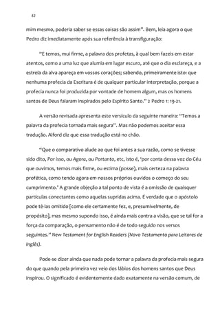 42
mim mesmo, poderia saber se essas coisas s~o assim”. Bem, leia agora o que
Pedro diz imediatamente após sua referência à transfiguração:
“E temos, mui firme, a palavra dos profetas, { qual bem fazeis em estar
atentos, como a uma luz que alumia em lugar escuro, até que o dia esclareça, e a
estrela da alva apareça em vossos corações; sabendo, primeiramente isto: que
nenhuma profecia da Escritura é de qualquer particular interpretação, porque a
profecia nunca foi produzida por vontade de homem algum, mas os homens
santos de Deus falaram inspirados pelo Espírito Santo.” 2 Pedro 1: 19-21.
A versão revisada apresenta este versículo da seguinte maneira: “Temos a
palavra da profecia tornada mais segura”. Mas não podemos aceitar essa
tradução. Alford diz que essa tradução está no chão.
“Que o comparativo alude ao que foi antes a sua razão, como se tivesse
sido dito, Por isso, ou Agora, ou Portanto, etc, isto é, ‘por conta dessa voz do Céu
que ouvimos, temos mais firme, ou estima (posse), mais certeza na palavra
profética, como tendo agora em nossos próprios ouvidos o começo do seu
cumprimento.’ A grande objeç~o a tal ponto de vista é a omiss~o de quaisquer
partículas conectantes como aquelas supridas acima. É verdade que o apóstolo
pode tê-las omitido [como ele certamente fez, e, presumivelmente, de
propósito], mas mesmo supondo isso, é ainda mais contra a visão, que se tal for a
força da comparação, o pensamento não é de todo seguido nos versos
seguintes.” New Testament for English Readers (Novo Testamento para Leitores de
Inglês).
Pode-se dizer ainda que nada pode tornar a palavra da profecia mais segura
do que quando pela primeira vez veio dos lábios dos homens santos que Deus
inspirou. O significado é evidentemente dado exatamente na versão comum, de
 