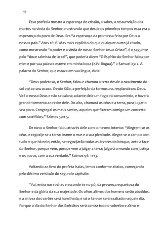 45
Essa profecia mostra a esperança do cristão, a saber, a ressurreição dos
mortos na vinda do Senhor, mostrando que desde os primeiros tempos essa era a
esperança do povo de Deus. Era “a esperança da promessa feita por Deus a
nossos pais.” Atos 26: 6. Mas mais explícito do que qualquer outro j| citado,
como mostrando “o poder e a vinda de nosso Senhor Jesus Cristo”, é o seguinte
pelo “doce salmista de Israel”, que poderia dizer: “O Espírito do Senhor falou por
mim e por sua palavra esteve em minha boca (KJV: língua).” 2 Samuel 23: 2. A
palavra do Senhor, que estava em sua língua, dizia:
“Deus poderoso, o Senhor, falou e chamou a terra desde o nascimento do
sol até ao seu ocaso. Desde Sião, a perfeição da formosura, resplandeceu Deus.
Virá o nosso Deus e não se calará; adiante dele um fogo irá consumindo, e haverá
grande tormenta ao redor dele. Do alto, chamará os céus e a terra, para julgar o
seu povo. Congregai os meus santos, aqueles que fizeram comigo um concerto
com sacrifícios.” Salmos 50:1-5.
De novo o Senhor falou através dele com o mesmo intento: “Alegrem-se os
céus, e regozije-se a terra: brame o mar e a sua plenitude. Alegre-se o campo com
tudo o que há nele; então, se regozijarão todas as árvores do bosque, ante a face
do Senhor, porque vem, porque vem a julgar a terra; julgará o mundo com justiça
e os povos, com a sua verdade.” Salmos 96: 11-13.
Voltando ao livro do profeta Isaías, lemos conforme abaixo, começando
pelo décimo versículo do segundo capítulo:
“Vai, entra nas rochas e esconde-te no pó, da presença espantosa do
Senhor e da glória da sua majestade. Os olhos altivos dos homens serão abatidos,
e a altivez dos varões será humilhada; e só o Senhor será exaltado naquele dia.
Porque o dia do Senhor dos Exércitos será contra todo o soberbo e altivo e
 
