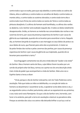 46
contra todo o que se exalta, para que seja abatido; e contra todos os cedros do
Líbano, altos e sublimes; e contra todos os carvalhos de Basã; e contra todos os
montes altos, e contra todos os outeiros elevados; e contra toda torre alta e
contra todo muro firme; 6e contra todos os navios de Társis e contra todas as
pinturas desejáveis. E a altivez do homem será humilhada, e a altivez dos varões
se abaterá, e só o Senhor será exaltado naquele dia. E todos os ídolos totalmente
desaparecerão. Então, os homens se meterão nas concavidades das rochas e nas
cavernas da terra, por causa da presença espantosa do Senhor e por causa da
glória da sua majestade, quando ele se levantar para assombrar a terra. Naquele
dia, os homens lançarão às toupeiras e aos morcegos os seus ídolos de prata e os
seus ídolos de ouro, que fizeram para ante eles se prostrarem. E meter-se-
ão pelas fendas das rochas e pelas cavernas das penhas, por causa da presença
espantosa do Senhor e por causa da glória da sua majestade, quando ele se
levantar para assombrar a terra.”
Essa linguagem certamente nos d| uma vívida ideia do “poder e da vinda”
do Senhor. Mas o homem santo de Deus, cujos lábios foram tocados por um
carvão do próprio altar de Deus, tornou-se o porta-voz de uma descrição ainda
mais vívida do poder que acompanhará a vinda do Senhor. Mais uma vez o
Espírito Santo o levou a dizer:
“Uivai, porque o dia do Senhor est| perto; vem do Todo-Poderoso como
assolação. Pelo que todas as mãos se debilitarão, e o coração de todos os
homens se desanimará. E assombrar-se-ão, e apoderar-se-ão deles dores e ais, e
se angustiarão como a mulher parturiente; cada um se espantará do seu próximo;
o seu rosto será rosto flamejante. Eis que o dia do Senhor vem, horrendo, com
furor e ira ardente, para pôr a terra em assolação e destruir os pecadores dela.
Porque as estrelas dos céus e os astros não deixarão brilhar a sua luz; o sol se
 