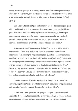 48
todo o presente; que tapa os ouvidos para não ouvir falar de sangue e fecha os
olhos para não ver o mal, este habitará nas alturas; as fortalezas das rochas serão
o seu alto refúgio, o seu p~o lhe ser| dado, e as suas |guas ser~o certas.” Isaías
33:14-17.
Que esses justos s~o os “poucos homens”, que são deixados depois que o
dia do Senhor deixar a terra desolada e destruir os pecadores dela, é evidente
pelas palavras de nosso Salvador, registradas em Mateus 7:13,14: “Entrai pela
porta estreita; porque larga é a porta, e espaçoso, o caminho que conduz à
perdição; e muitos são os que entram por ela; porque estreita é a porta, e
apertado o caminho que leva à vida, e poucos há que a encontrem.”
Jeremias era outro “homem santo de Deus”, a quem o Espírito Santo o
moveu a falar. Como João Batista, ele foi escolhido antes mesmo de seu
nascimento para ser um profeta para as nações. Quando o Senhor lhe anunciou
esse fato (Jeremias 1: 4,5), ele disse: “Ah, Senhor Jeov| (KJV: Deus)! Eis que não
sei falar; porque sou uma criança. Mas o Senhor me disse: Não digas: Eu sou uma
criança: porque aonde quer que eu te enviar, tudo quanto te mandar dir|s.”
Versos 6,7. E o profeta continua: “E estendeu o Senhor a mão, tocou-me na boca
e disse-me o Senhor: Eis que ponho as minhas palavras na tua boca.” Verso 9.
Que melhores credenciais alguém poderia ter além dessas?
Dos lábios queimando com o toque da mão todo-poderosa, Jeremias
derramou as palavras “que o Espírito Santo ensina”; e aqui est| uma parte da sua
palavra sobre “o poder e a vinda de nosso Senhor Jesus Cristo”:
“Quebranto sobre quebranto se apregoa, porque j| toda a terra est|
destruída; de repente, foram destruídas as minhas tendas, e as minhas cortinas
num momento. Até quando verei a bandeira e ouvirei a voz da trombeta?
 