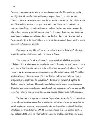 49
Deveras o meu povo está louco, já me não conhece; são filhos néscios e não
inteligentes; sábios são para mal fazer, mas para bem fazer nada sabem.
Observei a terra, e eis que estava assolada e vazia; e os céus, e não tinham a sua
luz. Observei os montes, e eis que estavam tremendo; e todos os outeiros
estremeciam. Observei e vi que homem nenhum havia e que todas as aves do
céu tinham fugido. Vi também que a terra fértil era um deserto e que todas as
suas cidades estavam derribadas diante do Senhor, diante do furor da sua ira.
Porque assim diz o Senhor: Toda esta terra será assolada; de todo, porém, a não
consumirei.” Jeremias 4:20-27.
Passamos de seguida ao “fardo que Habakkuk, o profeta, viu”, e lemos a
seguinte palavra relativa ao poder da vinda do Senhor:
“Deus veio de Tem~, e o Santo, do monte de Par~. (Sel|) A sua glória
cobriu os céus, e a terra encheu-se do seu louvor. E o seu resplendor era como a
luz, raios brilhantes saíam da sua m~o, e ali estava o esconderijo da sua força.”
Habacuque 3:3,4. Compare essas palavras com 2Tessalonissences 2:8: “E, então,
será revelado o iníquo, a quem o Senhor desfará pelo assopro da sua boca e
aniquilar| pelo esplendor da sua vinda.” 2 Tessalonicenses 2:8. É a glória do
Senhor - aquela glória que Ele recebeu do Pai no monte santo, e que tinha com
Ele antes que o mundo existisse - que destruirá os pecadores na Terra quando Ele
vier. Mas voltamo-nos novamente para as palavras ditas através de Habacuque:
“Adiante dele ia a peste, e raios de fogo, sob os seus pés. Parou e mediu a
terra; olhou e separou as nações; e os montes perpétuos foram esmiuçados, os
outeiros eternos se encurvaram; o andar eterno é seu.Vi as tendas de Cusã em
aflição; as cortinas da terra de Midiã tremiam. Acaso é contra os rios, Senhor,
que estás irado? Contra os ribeiros foi a tua ira ou contra o mar foi o teu furor,
 