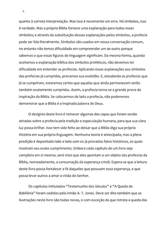 5
quanto à correta interpretação. Mas isso é novamente um erro. Há símbolos, isso
é verdade. Mas a própria Bíblia fornece uma explanação para todos esses
símbolos; e através da substituição dessas explanações pelos símbolos, a profecia
pode ser lida literalmente. Símbolos são usados em nossa conversação comum,
no entanto não temos dificuldade em compreender um ao outro porque
sabemos o que essas figuras de linguagem significam. Da mesma forma, quando
aceitamos a explanação bíblica dos símbolos proféticos, não devemos ter
dificuldade em entender as profecias. Aplicando essas explanações aos símbolos
das profecias já cumpridas, provamos sua exatidão. E, estudando as profecias que
já se cumpriram, estaremos certos que aquelas que ainda permanecem serão
também exatamente cumpridas. Assim, a profecia torna-se a grande prova da
inspiração da Bíblia. Se colocarmos de lado a profecia, não poderemos
demonstrar que a Bíblia é a inspirada palavra de Deus.
O desígnio deste livro é remover algumas das capas que foram sendo
atiradas sobre a profecia pela tradição e especulação humana, para que sua clara
luz possa brilhar. Isso tem sido feito ao deixar que a Bíblia diga sua própria
História em sua própria linguagem. Nenhuma teoria é antecipada, mas a plena
predição é depositada lado a lado com os já provados fatos históricos, os quais
mostram seu exato cumprimento. Embora cada capítulo de um livro seja
completo em si mesmo, será visto que eles apontam a um objeto das profecias da
Bíblia, nomeadamente, a consumação da esperança cristã. Espera-se que a leitura
deste livro possa fortalecer a fé daqueles que possuem essa esperança, e que
possa levar outros a amar a vinda do Senhor.
Os capítulos intitulados “Testemunho dos Séculos” e “A Queda de
Babilônia” foram cedidos pelo irm~o A. T. Jones. Deve ser dito também que as
ilustrações neste livro são todas novas, e com exceção da que retrata a queda das
 