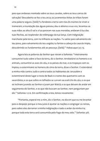 50
para que andasses montado sobre os teus cavalos, sobre os teus carros de
salvação? Descoberto se fez o teu arco; os juramentos feitos às tribos foram
uma palavra segura. (Selá) Tu fendeste a terra com rios.Os montes te viram e
tremeram; a inundação das águas passou; deu o abismo a sua voz, levantou as
suas mãos ao alto.O sol e a lua pararam nas suas moradas; andaram à luz das
tuas flechas, ao resplendor do relâmpago da tua lança. Com indignação
marchaste pela terra, com ira trilhaste as nações. Tu saíste para salvamento do
teu povo, para salvamento do teu ungido; tu feriste a cabeça da casa do ímpio,
descobrindo os fundamentos até ao pescoço. (Sel|).” Habacuque 3:5-13.
Agora leia as palavras do Senhor que vieram a Sofonias: “Inteiramente
consumirei tudo sobre a face da terra, diz o Senhor. Arrebatarei os homens e os
animais, consumirei as aves do céu, e os peixes do mar, e os tropeços com os
ímpios; e exterminarei os homens de cima da terra, disse o Senhor. E estenderei
a minha mão contra Judá e contra todos os habitantes de Jerusalém e
exterminarei deste lugar o resto de Baal e o nome dos quemarins com os
sacerdotes; e os que sobre os telhados se curvam ao exército do céu; e os que
se inclinam jurando ao Senhor e juram por Malcã; e os que deixam de andar em
seguimento do Senhor, e os que não buscam ao Senhor, nem perguntam por
ele.” Sofonias 1:2-6. Em confirmação a isto, lemos novamente:
“Portanto, esperai-me a mim, diz o Senhor, no dia em que eu me levantar
para o despojo; porque o meu juízo é ajuntar as nações e congregar os reinos,
para sobre eles derramar a minha indignação e todo o ardor da minha ira;
porque toda esta terra ser| consumida pelo fogo do meu zelo.” Sofonias 3:8.
 