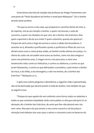 51
Encerramos esta lista de citações das profecias do Antigo Testamento com
uma parte do “fardo da palavra do Senhor a Israel para Malaquias”. Diz o Senhor
através deste profeta:
“Eis que eu envio o meu anjo, que preparar| o caminho diante de mim; e,
de repente, virá ao seu templo o Senhor, a quem vós buscais, o anjo do
concerto, a quem vós desejais; eis que vem, diz o Senhor dos Exércitos. Mas
quem suportará o dia da sua vinda? E quem subsistirá, quando ele aparecer?
Porque ele será como o fogo do ourives e como o sabão dos lavandeiros. E
assentar-se-á, afinando e purificando a prata; e purificará os filhos de Levi e os
afinará como ouro e como prata; então, ao Senhor trarão ofertas em justiça. E a
oferta de Judá e de Jerusalém será suave ao Senhor, como nos dias antigos e
como nos primeiros anos. E chegar-me-ei a vós para juízo, e serei uma
testemunha veloz contra os feiticeiros, e contra os adúlteros, e contra os que
juram falsamente, e contra os que defraudam o jornaleiro, e pervertem o direito
da viúva, e do órfão, e do estrangeiro, e não me temem, diz o Senhor dos
Exércitos.” Malaquias 3:1-5.
E após essa solene pergunta e advertência, a seguinte visão é apresentada,
não só da destruição que deverá assistir à vinda do Senhor, mas também do que
se seguirá a isso:
“Porque eis que aquele dia vem ardendo como forno; todos os soberbos e
todos os que cometem impiedade serão como palha; e o dia que está para vir os
abrasará, diz o Senhor dos Exércitos, de sorte que lhes não deixará nem raiz
nem ramo. Mas para vós que temeis o meu nome nascerá o sol da justiça e
salvação trará debaixo das suas asas; e saireis e crescereis como os bezerros do
 