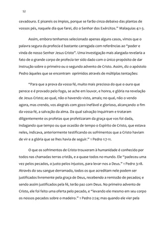 52
cevadouro. E pisareis os ímpios, porque se farão cinza debaixo das plantas de
vossos pés, naquele dia que farei, diz o Senhor dos Exércitos.” Malaquias 4:1-3.
Assim, embora tenhamos selecionado apenas alguns casos, vimos que o
palavra segura da profecia é bastante carregada com referências ao “poder e
vinda de nosso Senhor Jesus Cristo”. Uma investigaç~o mais alargada revelaria a
fato de o grande corpo de profecia ter sido dado com o único propósito de dar
instrução sobre o primeiro ou o segundo advento de Cristo. Assim, diz o apóstolo
Pedro àqueles que se encontram oprimidos através de múltiplas tentações:
“Para que a prova da vossa fé, muito mais preciosa do que o ouro que
perece e é provado pelo fogo, se ache em louvor, e honra, e glória na revelação
de Jesus Cristo; ao qual, não o havendo visto, amais; no qual, não o vendo
agora, mas crendo, vos alegrais com gozo inefável e glorioso, alcançando o fim
da vossa fé, a salvação da alma. Da qual salvação inquiriram e trataram
diligentemente os profetas que profetizaram da graça que vos foi dada,
indagando que tempo ou que ocasião de tempo o Espírito de Cristo, que estava
neles, indicava, anteriormente testificando os sofrimentos que a Cristo haviam
de vir e a glória que se lhes havia de seguir.” 1 Pedro 1:7-11.
O que os sofrimentos de Cristo trouxeram à humanidade é conhecido por
todos nas chamadas terras crist~s, e a quase todos no mundo. Ele “padeceu uma
vez pelos pecados, o justo pelos injustos, para levar-nos a Deus.” 1 Pedro 3:18.
Através do seu sangue derramado, todos os que acreditam nele podem ser
justificados livremente pela graça de Deus, recebendo a remissão de pecados; e
sendo assim justificados pela fé, terão paz com Deus. No primeiro advento de
Cristo, ele foi feito uma oferta pelo pecado, e “levando ele mesmo em seu corpo
os nossos pecados sobre o madeiro.” 1 Pedro 2:24; mas quando ele vier pela
 