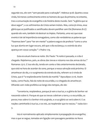 53
segunda vez, ele vem “sem pecado para a salvaç~o”. Hebreus 9:28. Quanto a essa
vinda, há menos conhecimento entre os homens do que da primeira; no entanto,
traz a consumação do evangelho e da história deste mundo. Sem “a glória que se
deve seguir”, o os sofrimentos de Cristo seriam inúteis. Mas, como já vimos, essa
glória que os justificados e santificados devem partilhar com Ele (Romanos 8:17)
quando ele vem, também irá destruir os ímpios. Portanto, uma vez que esse
evento é de tal importância esmagadora, como são verdadeiras as palavras que
“fazemos bem” para “ter em mente” a palavra segura de profecia “como a uma
luz que alumia em lugar escuro, até que o dia esclareça, e a estrela da alva
apareça em vosso coraç~o.” 2 Pedro 1:19.
Esta era atual chama-se noite. Diz Paulo: “A noite é passada, e o dia é
chegado. Rejeitemos, pois, as obras das trevas e vistamo-nos das armas da luz.”
Romanos 13:12. E isso ele diz, tendo em conta o fato anteriormente declarado,
que está na hora de acordar do sono, porque a nossa salvação está próxima. O
amanhecer do dia, e o surgimento da estrela do dia, referem-se à vinda de
Cristo, que é “a resplandecente Estrela da manh~.” Apocalipse 22:16. Assim
Isaías, como Paulo, fala da noite de escuridão, e a chegada do amanhecer.
Olhando com visão profética ao longo dos tempos, diz ele:
“Levanta-te, resplandece, porque já vem a tua luz, e a glória do Senhor vai
nascendo sobre ti. Porque eis que as trevas cobriram a terra, e a escuridão, os
povos; mas sobre ti o Senhor virá surgindo, e a sua glória se verá sobre ti. E as
nações caminhar~o { tua luz, e os reis, ao resplendor que te nasceu.” Isaías 60:1-
3.
Isto é normalmente aplicado simplesmente à propagação do evangelho;
mas o que se segue, tomadas em ligação com passagens paralelas no Novo
 