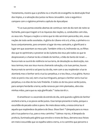 54
Testamento, mostra que o profeta viu o triunfo do evangelho na destruição final
dos ímpios, e a salvação dos justos na Nova Jerusalém. Leia o seguinte e
compare com o vigésimo primeiro capítulo de Apocalipse:
“E as tuas portas estarão abertas de contínuo: nem de dia nem de noite se
fecharão, para que tragam a ti as riquezas das nações, e, conduzidos com elas,
os seus reis. Porque a nação e o reino que te não servirem perecerão; sim, essas
nações de todo serão assoladas. A glória do Líbano virá a ti; a faia, o pinheiro e o
buxo conjuntamente, para ornarem o lugar do meu santuário, e glorificarei o
lugar em que assentam os meus pés. Também virão a ti, inclinando-se, os filhos
dos que te oprimiram; e prostrar-se-ão à planta dos teus pés todos os que te
desprezaram; e chamar-te-ão a Cidade do Senhor, a Sião do Santo de Israel. ...
Nunca mais se ouvirá de violência na tua terra, de desolação ou destruição, nos
teus termos; mas aos teus muros chamarás salvação, e às tuas portas, louvor.
Nunca mais te servirá o sol para luz do dia, nem com o seu resplendor a lua te
alumiará; mas o Senhor será a tua luz perpétua, e o teu Deus, a tua glória. Nunca
mais se porá o teu sol, nem a tua lua minguará, porque o Senhor será a tua luz
perpétua, e os dias do teu luto findarão. E todos os do teu povo serão justos,
para sempre herdarão a terra; serão renovos por mim plantados, obra das
minhas m~os, para que eu seja glorificado.” Isaías 60:18-21.
O amanhecer e a ascensão da estrela do dia, será quando a glória do Senhor
encherá a terra, e os povos serão justos. Esse tempo presente é noite, porque a
escuridão do pecado cobre o povo. No meio dessa noite, a nossa única luz é
aquela que resplandece da palavra de Deus. Disse Davi: “Lâmpada para os meus
pés é tua palavra e luz, para o meu caminho.” Salmos 119:105. A lâmpada da
profecia, iluminada pela glória que envolve o trono de Deus, derrama seus feixes
em meio à escuridão que se espalha sobre a terra, e é o caminho que percorre o
 
