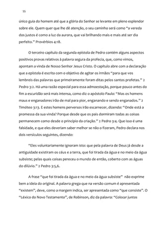 55
único guia do homem até que a glória do Senhor se levante em pleno esplendor
sobre ele. Quem quer que lhe dê atenção, o seu caminho será como “a vereda
dos justos é como a luz da aurora, que vai brilhando mais e mais até ser dia
perfeito.” Provérbios 4:18.
O terceiro capítulo da segunda epístola de Pedro contém alguns aspectos
positivos provas relativos à palavra segura da profecia, que, como vimos,
apontam a vinda de Nosso Senhor Jesus Cristo. O capítulo abre com a declaração
que a epístola é escrita com o objetivo de agitar os irm~os “para que vos
lembreis das palavras que primeiramente foram ditas pelos santos profetas.” 2
Pedro 3:2. Há uma razão especial para essa admoestação, porque pouco antes do
fim a escuridão será mais intensa, como diz o apóstolo Paulo: “Mas os homens
maus e enganadores irão de mal para pior, enganando e sendo enganados.” 2
Timóteo 3:13. E estes homens perversos ir~o escarnecer, dizendo: “Onde está a
promessa da sua vinda? Porque desde que os pais dormiram todas as coisas
permanecem como desde o princípio da criaç~o.” 2 Pedro 3:4. Que isso é uma
falsidade, e que eles deveriam saber melhor se não o fizeram, Pedro declara nos
dois versículos seguintes, dizendo:
“Eles voluntariamente ignoram isto: que pela palavra de Deus já desde a
antiguidade existiram os céus e a terra, que foi tirada da água e no meio da água
subsiste; pelas quais coisas pereceu o mundo de então, coberto com as águas
do dilúvio.” 2 Pedro 3:5,6.
A frase “que foi tirada da |gua e no meio da |gua subsiste” não exprime
bem a ideia do original. A palavra grega que na versão comum é apresentada
“existem”, deve, como a margem indica, ser apresentada como “que consiste”. O
“Léxico do Novo Testamento”, de Robinson, diz da palavra: “Colocar juntos
 