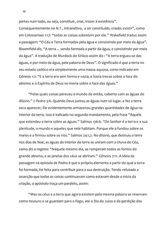 56
partes num todo, ou seja, constituir, criar, trazer à existência”.
Consequentemente no N.T., intransitivo, a ser constituído, criado; existir”, como
em Colossenses 1:17: “todas as coisas subsistem por ele.” Wakefield traduz assim
a passagem: “O Céu e Terra formados pela água e consistindo por meio da água”.
Bloomfield diz, “A terra ... sendo formada a partir da água, e consistindo por meio
da água”. A tradução de Murdock do Siríaco assim diz : “A terra ergueu-se das
águas, e por meio da água, pela palavra de Deus”. O significado é que a terra no
seu estado caótico era simplesmente uma massa aquosa, como indicado em
Gênesis 1:2: “E a terra era sem forma e vazia; e havia trevas sobre a face do
abismo; e o Espírito de Deus se movia sobre a face das águas.”
“Pelas quais coisas pereceu o mundo de ent~o, coberto com as |guas do
dilúvio.” 2 Pedro 3:6. Quando Deus juntou as águas num só lugar, e fez a terra
seca aparecer, Ele evidentemente armazenou grandes quantidades de água no
interior da terra. Isso é indicado no segundo mandamento, pela frase “Àquele
que estendeu a terra sobre as |guas.” Salmos 136:6. “Do Senhor é a terra e a sua
plenitude, o mundo e aqueles que nele habitam. Porque ele a fundou sobre os
mares e a firmou sobre os rios.” Salmos 24:1,2. No dilúvio, que destruiu a terra
nos dias de Noé, as águas do interior da terra se uniram com a chuva do Céu,
como diz o registo: “Naquele mesmo dia, se romperam todas as fontes do
grande abismo, e as janelas dos céus se abriram.” Gênesis 7:11. A ideia da
passagem na epístola de Pedro é que o próprio elemento a partir do qual a terra
foi formada, foi feita para contribuir para a sua destruição. Tendo refutado a
asserção que todas as coisas continuavam como estavam desde o início da
criação, o apóstolo traça um paralelo, assim:
“Mas os céus e a terra que agora existem pela mesma palavra se reservam
como tesouro e se guardam para o fogo, até o Dia do Juízo e da perdição dos
 