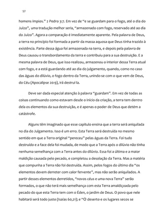 57
homens ímpios.” 2 Pedro 3:7. Em vez de “e se guardam para o fogo, até o dia do
Juízo”, uma traduç~o melhor seria, “armazenado com fogo, reservado até ao dia
do Juízo”. Agora a comparaç~o é imediatamente aparente. Pela palavra de Deus,
a terra no princípio foi formada a partir da massa aquosa que Deus tinha trazido à
existência. Parte dessa água foi armazenada na terra, e depois pela palavra de
Deus causou o transbordamento da terra e contribuiu para a sua destruição. E a
mesma palavra de Deus, que isso realizou, armazenou o interior dessa Terra atual
com fogo, e a está guardando até ao dia do julgamento, quando, como no caso
das águas do dilúvio, o fogo dentro da Terra, unindo-se com o que vem de Deus,
do Céu (Apocalipse 20:9), irá destruí-la.
Deve ser dada especial atenç~o { palavra “guardam”. Em vez de todas as
coisas continuando como estavam desde o início da criação, a terra tem dentro
dela os elementos da sua destruição, e é apenas o poder de Deus que detém a
catástrofe.
Alguns têm imaginado que esse capítulo ensina que a terra será aniquilada
no dia do Julgamento. Isso é um erro. Esta Terra será destruída no mesmo
sentido em que a Terra original “pereceu” pelas |guas da Terra. Foi tudo
destruído e a face dela foi mudada, de modo que a Terra após o dilúvio não tinha
nenhuma semelhança com a Terra antes do dilúvio. Essa foi a última e a maior
maldição causada pelo pecado, e completou a desolação da Terra. Mas a matéria
que compunha a Terra não foi destruída. Assim, pelos fogos do último dia “os
elementos devem derreter com calor fervente”, mas não serão aniquilados. A
partir desses elementos derretidos, “novos céus e uma nova Terra” serão
formados, o que não terá mais semelhança com esta Terra amaldiçoada pelo
pecado do que esta Terra tem com o Éden, o jardim de Deus. O povo que nele
habitará será todo justo (Isaías 60,21); e “O deserto e os lugares secos se
 