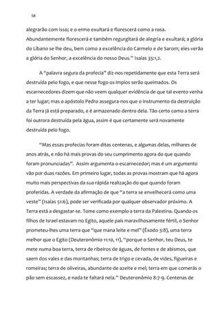 58
alegrarão com isso; e o ermo exultará e florescerá como a rosa.
Abundantemente florescerá e também regurgitará de alegria e exultará; a glória
do Líbano se lhe deu, bem como a excelência do Carmelo e de Sarom; eles verão
a glória do Senhor, a excelência do nosso Deus.” Isaías 35:1,2.
A “palavra segura da profecia” diz-nos repetidamente que esta Terra será
destruída pelo fogo, e que nesse fogo os ímpios serão queimados. Os
escarnecedores dizem que não veem qualquer evidência de que tal evento venha
a ter lugar; mas o apóstolo Pedro assegura-nos que o instrumento da destruição
da Terra já está preparado, e é armazenado dentro dela. Tão certo como a terra
foi outrora destruída pela água, assim é que certamente será novamente
destruída pelo fogo.
“Mas essas profecias foram ditas centenas, e algumas delas, milhares de
anos atrás, e não há mais provas do seu cumprimento agora do que quando
foram pronunciadas”. Assim argumenta o escarnecedor; mas é um argumento
vão por duas razões. Em primeiro lugar, todas as provas mostram que há agora
muito mais perspectivas da sua rápida realização do que quando foram
proferidas. A verdade da afirmaç~o de que “a terra se envelhecerá como uma
veste” (Isaías 51:6), pode ser verificada por qualquer observador próximo. A
Terra está a desgastar-se. Tome como exemplo a terra da Palestina. Quando os
filhos de Israel estavam no Egito, aquele país maravilhosamente fértil, o Senhor
prometeu-lhes uma terra que “que mana leite e mel” (Êxodo 3:8), uma terra
melhor que o Egito (Deuteronômio 11:10, 11), “porque o Senhor, teu Deus, te
mete numa boa terra, terra de ribeiros de águas, de fontes e de abismos, que
saem dos vales e das montanhas; terra de trigo e cevada, de vides, figueiras e
romeiras; terra de oliveiras, abundante de azeite e mel; terra em que comerás o
p~o sem escassez, e nada te faltar| nela.” Deuteronômio 8:7-9. Centenas de
 