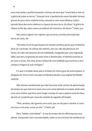 59
anos mais tarde, o profeta Ezequiel a chamou de terra que “mana leite e mel e é
a glória de todas as terras.” Ezequiel 20:6. A parábola do nosso Salvador fornece
provas de que a terra renderia trinta, sessenta e cem vezes (Mateus 13:8); e
quando Deus descrevia a beleza e a riqueza da nova terra, Ele disse: “A glória do
Líbano se lhe deu, bem como a excelência do Carmelo e de Sarom.” Isaías 35:2.
Mas como é agora? Um viajante, que escreveu uma boa descrição das
terras do Leste, diz:
“De todas as terras que h| para um cen|rio sombrio, penso que a Palestina
deve ser o príncipe. As colinas são estéreis, sem cor, não são pitorescas em
forma. Os vales são desertos de má visibilidade, margeados por uma vegetação
débil, que tem a expressão de estar triste e desanimado. A Palestina assenta-se
em saco e cinzas. Por cima, brota o feitiço de uma maldição que murchou a seus
campos e irrigava as suas energias.”
E o que é verdade nesse país é verdade em menos grau de outros países. O
desgaste da Terra é mais marcado na Palestina devido à sua original fertilidade
superior.
Mas mesmo considerando que não houvesse sinais visíveis da aproximação
do tempo em que esta terra será como uma veste dobrada e mudada, ainda seria
uma coisa vã dizer que deve estar longe o tempo em que a palavra certa de Deus
deverá ser cumprida, por causa da verdade da seguinte afirmação:
“Mas, amados, não ignoreis uma coisa: que um dia para o Senhor é como
mil anos, e mil anos, como um dia.” 2 Pedro 3:8.
Deus “habita a eternidade”. O voo do tempo n~o faz diferença aos seus
planos. Comparado com a sua eternidade, todos os seis mil anos de existência da
 