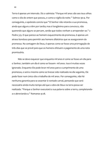 60
Terra é apenas um intervalo. Diz o salmista: “Porque mil anos são aos teus olhos
como o dia de ontem que passou, e como a vigília da noite.” Salmos 90:4. Por
conseguinte, o apóstolo conclui que “O Senhor não retarda a sua promessa,
ainda que alguns a têm por tardia; mas é longânimo para convosco, não
querendo que alguns se percam, senão que todos venham a arrepender-se.” 2
Pedro 3:9. O que parece ao homem esquecimento da promessa, é apenas um
atraso bondoso para permitir aos homens dilatórios que se assegurarem da
promessa. Na contagem de Deus, é apenas como se fosse uma prorrogação de
três dias que se provê para que os homens efetuem o pagamento de uma nota
promissória.
Não se deve esquecer que enquanto mil anos é como se fosse um dia para
o Senhor, também um dia é como se fossem mil anos. Isso é muitas vezes
ignorado. Enquanto Ele pode levar mil anos para o cumprimento de uma
promessa, e será o mesmo como se tivesse sido realizado no dia seguinte, Ele
pode fazer num único dia o trabalho de mil anos. Por conseguinte, não há
nenhuma garantia para se assentar à vontade carnal, pensando que será
necessário ainda muito tempo até que a obra de Deus na terra possa ser
realizada. “Porque o Senhor executará a sua palavra sobre a terra, completando-
a e abreviando-a.” Romanos 9:28.
 