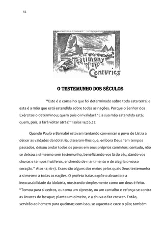 61
O TESTEMUNHO DOS SÉCULOS
“Este é o conselho que foi determinado sobre toda esta terra; e
esta é a mão que está estendida sobre todas as nações. Porque o Senhor dos
Exércitos o determinou; quem pois o invalidará? E a sua mão estendida está;
quem, pois, a far| voltar atr|s?” Isaías 14:26,27.
Quando Paulo e Barnabé estavam tentando convencer o povo de Listra a
deixar as vaidades da idolatria, disseram-lhes que, embora Deus “em tempos
passados, deixou andar todos os povos em seus próprios caminhos; contudo, não
se deixou a si mesmo sem testemunho, beneficiando-vos lá do céu, dando-vos
chuvas e tempos frutíferos, enchendo de mantimento e de alegria o vosso
coraç~o.” Atos 14:16-17. Esses são alguns dos meios pelos quais Deus testemunha
a si mesmo a todas as nações. O profeta Isaías expõe o absurdo e a
inexcusabilidade da idolatria, mostrando simplesmente como um deus é feito.
“Tomou para si cedros, ou toma um cipreste, ou um carvalho e esforça-se contra
as árvores do bosque; planta um olmeiro, e a chuva o faz crescer. Então,
servirão ao homem para queimar; com isso, se aquenta e coze o pão; também
 