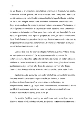 62
faz um deus e se prostra diante dele; fabrica uma imagem de escultura e ajoelha
diante dela. Metade queima, com a outra metade come carne; assa-a e farta-se;
também se aquenta e diz: Ora, já me aquentei, já vi o fogo. Então, do resto faz
um deus, uma imagem de escultura; ajoelha-se diante dela, e se inclina, e lhe
dirige a sua oração, e diz: Livra-me, porquanto tu és o meu deus.” Isaías 44:14-17.
Então o profeta mostra onde essas pessoas deixam de usar o senso comum que
pertence à própria natureza. Visto que a chuva nutre a árvore da qual ele faz seu
deus, por que ele não adora o poder que produz a chuva, se ele não sabe quem é
Deus? Se ele fizesse isso, estaria andando à luz do senso comum, da razão e da fé,
e logo encontraria Deus mais perfeitamente. Homens que não fazem assim, não
têm desculpa. (Ver Romanos 1:20.)
Mas não é só pelo dar chuva e estações frutíferas que Deus “n~o se deixou
a si mesmo sem testemunho.” Ele fez isso por revelaç~o e por meio de
testemunho vivo. Quando o Egito estava à frente do mundo em poder, sabedoria
e influência, Deus manifestou naquela terra seu poder e sua glória de tal maneira
que todas as nações ouviram falar deles. Os cananeus ouviram falar disso e
sabiam que o Deus que libertou Israel era Deus do céu e da terra. Josué 2: 9-11.
A próxima nação que surgiu com poder e influência no mundo foi a Assíria.
E quando a Assíria se tornou corrupta e se afastou de Deus, o Senhor
graciosamente enviou um profeta hebreu ao povo e chamou-os ao
arrependimento. Jonas 1: 2,3. Depois disso, repetidamente, testemunhou à Assíria
que Ele é Deus acima de tudo, tendo como exemplo mais notável, talvez, o
massacre do exército de Senaqueribe. Isaías 37.
Em seguida, Babilônia espalhou seu império por todas as nações, e para
elas Deus não se deixou sem testemunho. Ele prestou testemunho diretamente a
 