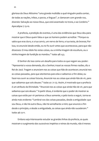 65
glorioso do Deus Altíssimo “uma grande multid~o a qual ninguém podia contar,
de todas as nações, tribos, e povos, e línguas”, e clamavam com grande voz,
dizendo: Salvaç~o ao nosso Deus, que est| assentado no trono, e ao Cordeiro.”
Apocalipse 7: 9-10.
A profecia, a predição de eventos, é uma das evidências que Deus deu para
mostrar que é Deus quem falou e que os homens podem acreditar. “Porque eu
sabia que eras duro, e a tua cerviz, um nervo de ferro, e tua testa, de bronze; Por
isso, to anunciei desde então, eu to fiz ouvir antes que acontecesse, para que não
dissesses: O meu ídolo fez estas coisas, ou a minha imagem de escultura, ou a
minha imagem de fundiç~o as mandou.” Isaías 48: 4,5.
O Senhor diz isso como um desafio para todos os que negam seu poder:
“Apresentai a vossa demanda, diz o Senhor; trazei as vossas firmes razões, diz o
Rei de Jacó. Tragam e anunciem-nos as coisas que hão de acontecer; anunciai-nos
as coisas passadas, para que atentemos para elas e saibamos o fim delas; ou
fazei-nos ouvir as coisas futuras, Anunciai-nos as coisas que ainda hão de vir, para
que saibamos que sois deuses.” Isaías 41: 21-23. Assim, é mostrado que a profecia
é um atributo da Divindade. “Anunciai-nos as coisas que ainda hão de vir, para que
saibamos que sois deuses.” A partir disso, é evidente que o poder de mostrar as
coisas que estão por vir pertence a Deus somente, e pelo texto a seguir, torna-se
ainda mais evidente: “Lembrai-vos das coisas passadas, desde a antiguidade: que
sou Deus, e não há outro Deus, não há semelhante a mim; que anuncio o fim
desde o princípio, e desde a antiguidade, as coisas que ainda n~o sucederam.”
Isaías 46: 9-11.
Embora seja interessante estudar as grandes linhas da profecia, as quais
mostram o surgimento dos sucessivos impérios e reinos do mundo, não é menos
 
