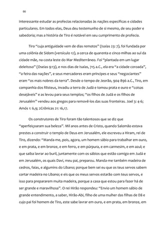 66
interessante estudar as profecias relacionadas às nações específicas e cidades
particulares. Em todos elas, Deus deu testemunho de si mesmo, de seu poder e
sabedoria; mas a história de Tiro é notável em seu cumprimento de profecia.
Tiro “cuja antiguidade vem de dias remotos” (Isaías 23: 7), foi fundada por
uma colônia de Sidom (versículo 12), a cerca de quarenta e cinco milhas ao sul da
cidade m~e, na costa leste do Mar Mediterr}neo. Foi “plantada em um lugar
deleitoso” (Oseias 9:13), e nos dias de Isaías, 715 a.C., ela era “a cidade coroada”,
“a feira das nações”, e seus mercadores eram príncipes e seus “negociantes”
eram “os mais nobres da terra”. Desde o tempo de Jeor~o, 904-896 a.C., Tiro, em
companhia dos filisteus, invadiu a terra de Jud| e tomou prata e ouro e “coisas
desej|veis” e as levou para seus templos; “os filhos de Jud| e os filhos de
Jerusalém” vendeu aos gregos para removê-los das suas fronteiras. Joel 3: 4-6;
Amós 1: 6,9; 2Crônicas 21: 16,17.
Os construtores de Tiro foram tão talentosos que se diz que
“aperfeiçoaram sua beleza”. Mil anos antes de Cristo, quando Salom~o estava
prestes a construir o templo de Deus em Jerusalém, ele escreveu a Hiram, rei de
Tiro, dizendo: “Manda-me, pois, agora, um homem sábio para trabalhar em ouro,
e em prata, e em bronze, e em ferro, e em púrpura, e em carmesim, e em azul; e
que saiba lavrar ao buril, juntamente com os sábios que estão comigo em Judá e
em Jerusalém, os quais Davi, meu pai, preparou. Manda-me também madeira de
cedros, faias, e algumins do Líbano; porque bem sei eu que os teus servos sabem
cortar madeira no Líbano; e eis que os meus servos estarão com teus servos, e
isso para prepararem muita madeira, porque a casa que estou para fazer há de
ser grande e maravilhosa”. O rei Hir~o respondeu: “Envio um homem s|bio de
grande entendimento, a saber, Hirão-Abi, filho de uma mulher das filhas de Dã e
cujo pai foi homem de Tiro, este sabe lavrar em ouro, e em prata, em bronze, em
 
