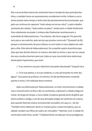 69
ilha a cerca de 800 metros do continente havia o templo do deus principal dos
tírios, e também havia um assentamento considerável na ilha. Embora o cerco
tenha durado tanto tempo e tenha sido tão persistentemente pressionado, que
pelo uso contínuo do capacete “toda cabeça se tornou calva”, e pelo trabalho
constante dos aríetes, “todo ombro se pelou”, ainda assim a cidade finalmente
ficou totalmente arruinada. E embora eles finalmente reconhecessem a
autoridade de Nabucodonosor, “no entanto, n~o houve paga de Tiro para ele,
nem para o seu exército. pelo serviço que prestou contra ela.” (Ezequiel 29:18),
porque o remanescente do povo afastou-se com todos os seus objetos de valor
para a ilha. Pela obra de Nabucodonosor, foi cumprida a parte da profecia que
dizia que eles deviam destruir os muros e derrubar as torres, e que com os cascos
dos seus cavalos deveriam pisar por todas as ruas; mas ainda havia ainda duas
declarações importantes, que eram:
1. “e eu varrerei o seu pó e dela farei uma pedra descalvada” Ezequiel 26:4.
2. “e as tuas pedras, e as tuas madeiras, e o teu pó lançar~o no meio das
|guas”. Essa parte da profecia, no entanto, foi tão perfeitamente cumprida
quanto a outra, e foi realizada dessa maneira:
Após sua destruição por Nabucodonosor, os tírios reconstruíram a cidade,
mas a reconstruíram na ilha e não no continente, e deixaram a cidade antiga em
ruínas. Ao longo do tempo, a nova cidade recuperou grande parte da glória que
tanto exaltara a antiga, e um de seus principais artigos de comércio era o peixe,
pois quando Neemias estava reconstruindo Jerusalém, em 445 a.C, ele diz:
“Também tírios habitavam dentro e traziam peixe e toda mercadoria, que no
s|bado vendiam aos filhos de Jud| e em Jerusalém.” Neemias 13:16. A cidade foi
construída muito forte, sendo "”ompletamente cercada por muros prodigiosos,
 