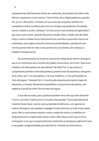 70
cuja parte mais alta ficava em frente ao continente, alcançando uma altura não
inferior a quarenta e cinco metros.” Assim ficou, uma cidade poderosa, quando,
em 332 a.C, Alexandre, o Grande, em seu curso de conquista, também foi
compelido a sitiá-la ou deixar para trás um inimigo mais poderoso. Ele decidiu
tomar a cidade e, assim, começou “um dos cercos mais not|veis j| registrados”,
que durou sete meses. Quando Alexandre decidiu sitiar a cidade, ele não tinha
frota, e como a cidade ficava inteiramente em uma ilha a quase 800 metros do
continente, com a água a dezoito metros de profundidade, a perspectiva de
tomá-la parecia não ter sido a mais promissora; no entanto, ele começou o
trabalho imediatamente.
Seu primeiro passo foi construir uma ponte sólida de 60 metros de largura
que ia do continente até a muralha da cidade. Acerca disso, diz Grote: “para esse
trabalho, ele tinha pedras em abund}ncia” da Velha Tiro. E aqui estava o
cumprimento perfeito e literal da profecia, predito mais de duzentos e cinquenta
anos antes, que “e as tuas pedras, e as tuas madeiras, e o teu pó lançar~o no
meio das |guas.” Ezequiel 26:12. A construção daquela ponte pelas tropas de
Alexandre, o Grande, literalmente possibilitou o lançamento das pedras, das
madeiras e do pó da velha Tiro no meio das águas.
E isso não era tudo, pois a profecia também havia dito que eles deveriam
“varrer o pó dela e fazê-la como uma pedra descalvada.” Havia abund}ncia de
material lá para fazer a ponte como projetada inicialmente, com apenas 60
metros de largura, sem qualquer raspagem muito próxima, se tudo tivesse dado
certo. Mas o canal estava exposto a toda a rajada de vento e o trabalho era
frequentemente rompido pelas fortes ondas. Além disso, assim que os tírios
começaram a ver que o empreendimento realmente os ameaçava, aplicaram todo
o seu poder e engenhosidade para derrotá-lo, irritando os construtores,
 