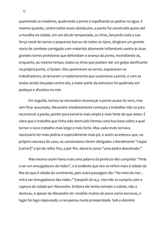 71
queimando as madeiras, quebrando a ponte e espalhando as pedras na água. E
mesmo quando, contra todos esses obstáculos, a ponte foi construída quase até
a muralha da cidade, em um dia de tempestade, os tírios, lançando toda a sua
força naval de navios e pequenos barcos de todos os tipos, dirigiram um grande
navio de combate carregado com materiais altamente inflamáveis contra as duas
grandes torres protetoras que defendiam o avanço da ponte, incendiando-as,
enquanto, ao mesmo tempo, todos os tírios que podiam dar um golpe danificante
na própria ponte, o faziam. Eles queimaram as torres, expulsaram os
trabalhadores, arrancaram o madeiramento que sustentava a ponte, e com as
ondas sendo lançadas contra ela, a maior parte da estrutura foi quebrada em
pedaços e afundou no mar.
Em seguida, tornou-se necessário recomeçar a ponte quase do zero, mas
sem ficar assustado, Alexandre imediatamente começou a trabalhar não só para
reconstruir a ponte, porém para torná-la mais ampla e mais forte do que antes. É
claro que o trabalho que tinha sido destruído formou uma boa base sobre a qual
tornar o novo trabalho mais largo e mais forte. Mas cada revés tornava
necessário ter mais pedras e especialmente mais pó, e assim aconteceu que, na
própria natureza do caso, os construtores foram obrigados a literalmente “raspar
(varrer)” o pó da velha Tiro, e por fim, deixá-la como “uma pedra descalvada.”
Mas mesmo assim havia mais uma palavra da profecia n~o cumprida: “Vir|s
a ser um enxugadouro de redes”, e é evidente que isto se refere mais à cidade da
ilha do que { cidade do continente, pois outra passagem diz: “No meio do mar ,
vir| a ser enxugadouro das redes.” Ezequiel 26:14,5. Isto n~o se cumpriu com a
captura da cidade por Alexandre. Embora ele tenha tomado a cidade, não a
destruiu, e apesar de Alexandre ter vendido muitos do povo como escravos, o
lugar foi logo repovoado, e recuperou muita prosperidade. Sob o domínio
 