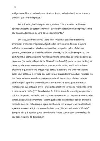 73
antigamente Tiro, a rainha do mar. Aqui estão cerca de dez habitantes, turcos e
crist~os, que vivem da pesca.”
Por volta de 1780 Volney esteva l|, e disse: “Toda a aldeia de Tiro tem
apenas cinquenta ou sessenta famílias, que vivem obscuramente da produção de
seu pequeno terreno e de uma pesca insignificante.”
Em 1820, Jolliffe escreveu sobre isso: “Algumas cabanas miser|veis
arranjadas em linhas irregulares, dignificadas com o nome de ruas, e alguns
edifícios com uma descrição bastante melhor, ocupados pelos oficiais do
governo, compõem quase toda a cidade. E em 1838 o Dr. Robinson passou um
domingo l|, e escreveu assim: “Continuei minha caminhada ao longo da costa da
península (formada pela ponte de Alexandre, o Grande), parte da qual está agora
desocupada, exceto como um lugar para estender redes, meditando sobre o
orgulho e a queda da Tiro antiga. Aqui estava a pequena ilha uma vez coberta
pelos seus palácios, e cercada por suas frotas; mas ai de mim!, as tuas riquezas e a
tua fama, as tuas mercadorias, os teus marinheiros e os teus pilotos, os teus
calafates (NT: operário que veda juntas dos navios) e os ocupantes das tuas
mercadorias que estavam em ti - onde estão eles? Tiro tornou-se realmente como
o topo de uma rocha (NT: descalvada). Os únicos sinais de seu antigo esplendor -
colunas de granito vermelho e cinza, às vezes quarenta ou cinquenta amontoadas
juntas, ou colunas de mármore - jazem quebrados e espalhados sob as ondas no
meio do mar; e as cabanas que agora aninham-se em uma parte de seu local não
apresentam contradiç~o com o temível decreto: “Nunca mais ser|s edificada;”
Ezequiel 26:14. E aqueles que a tem visitado “todos concordam com o relato de
seu aspecto geral de desolaç~o.”
 