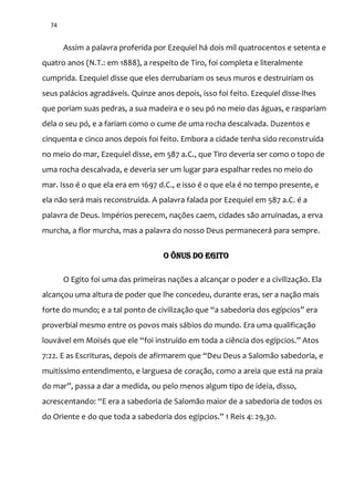 74
Assim a palavra proferida por Ezequiel há dois mil quatrocentos e setenta e
quatro anos (N.T.: em 1888), a respeito de Tiro, foi completa e literalmente
cumprida. Ezequiel disse que eles derrubariam os seus muros e destruiriam os
seus palácios agradáveis. Quinze anos depois, isso foi feito. Ezequiel disse-lhes
que poriam suas pedras, a sua madeira e o seu pó no meio das águas, e raspariam
dela o seu pó, e a fariam como o cume de uma rocha descalvada. Duzentos e
cinquenta e cinco anos depois foi feito. Embora a cidade tenha sido reconstruída
no meio do mar, Ezequiel disse, em 587 a.C., que Tiro deveria ser como o topo de
uma rocha descalvada, e deveria ser um lugar para espalhar redes no meio do
mar. Isso é o que ela era em 1697 d.C., e isso é o que ela é no tempo presente, e
ela não será mais reconstruída. A palavra falada por Ezequiel em 587 a.C. é a
palavra de Deus. Impérios perecem, nações caem, cidades são arruinadas, a erva
murcha, a flor murcha, mas a palavra do nosso Deus permanecerá para sempre.
O ÔNUS DO EGITO
O Egito foi uma das primeiras nações a alcançar o poder e a civilização. Ela
alcançou uma altura de poder que lhe concedeu, durante eras, ser a nação mais
forte do mundo; e a tal ponto de civilizaç~o que “a sabedoria dos egípcios” era
proverbial mesmo entre os povos mais sábios do mundo. Era uma qualificação
louv|vel em Moisés que ele “foi instruído em toda a ciência dos egípcios.” Atos
7:22. E as Escrituras, depois de afirmarem que “Deu Deus a Salomão sabedoria, e
muitíssimo entendimento, e larguesa de coração, como a areia que está na praia
do mar”, passa a dar a medida, ou pelo menos algum tipo de ideia, disso,
acrescentando: “E era a sabedoria de Salom~o maior de a sabedoria de todos os
do Oriente e do que toda a sabedoria dos egípcios.” 1 Reis 4: 29,30.
 