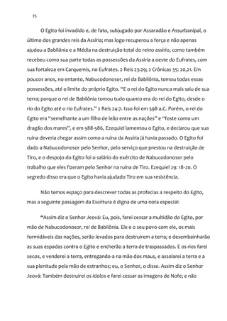 75
O Egito foi invadido e, de fato, subjugado por Assaradão e Assurbanípal, o
último dos grandes reis da Assíria; mas logo recuperou a força e não apenas
ajudou a Babilônia e a Média na destruição total do reino assírio, como também
recebeu como sua parte todas as possessões da Assíria a oeste do Eufrates, com
sua fortaleza em Carquemis, no Eufrates. 2 Reis 23:29; 2 Crônicas 35: 20,21. Em
poucos anos, no entanto, Nabucodonosor, rei da Babilônia, tomou todas essas
possessões, até o limite do próprio Egito. “E o rei do Egito nunca mais saiu de sua
terra; porque o rei de Babilônia tomou tudo quanto era do rei do Egito, desde o
rio do Egito até o rio Eufrates.” 2 Reis 24:7. Isso foi em 598 a.C. Porém, o rei do
Egito era “semelhante a um filho de le~o entre as nações” e “foste como um
drag~o dos mares”, e em 588-586, Ezequiel lamentou o Egito, e declarou que sua
ruína deveria chegar assim como a ruína da Assíria já havia passado. O Egito foi
dado a Nabucodonosor pelo Senhor, pelo serviço que prestou na destruição de
Tiro, e o despojo do Egito foi o salário do exército de Nabucodonosor pelo
trabalho que eles fizeram pelo Senhor na ruína de Tiro. Ezequiel 29: 18-20. O
segredo disso era que o Egito havia ajudado Tiro em sua resistência.
Não temos espaço para descrever todas as profecias a respeito do Egito,
mas a seguinte passagem da Escritura é digna de uma nota especial:
“Assim diz o Senhor Jeová: Eu, pois, farei cessar a multidão do Egito, por
mão de Nabucodonosor, rei de Babilônia. Ele e o seu povo com ele, os mais
formidáveis das nações, serão levados para destruírem a terra; e desembainharão
as suas espadas contra o Egito e encherão a terra de traspassados. E os rios farei
secos, e venderei a terra, entregando-a na mão dos maus, e assolarei a terra e a
sua plenitude pela mão de estranhos; eu, o Senhor, o disse. Assim diz o Senhor
Jeová: Também destruirei os ídolos e farei cessar as imagens de Nofe; e não
 