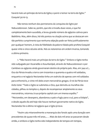 76
haver| mais um príncipe da terra do Egito; e porei o temor na terra do Egito.”
Ezequiel 30:10-13.
Não temos nenhum dos pormenores da conquista do Egito por
Nabucodonosor. Sabe-se, porém, que ele o invadiu duas vezes, e que foi
completamente bem-sucedido, e levou grande número de egípcios cativos para
Babilônia. Mas, além disso, há três pontos na citação acima que se destacam em
tão perfeito cumprimento que nenhuma objeção pode ser feita justificadamente
por qualquer homem, à vista da fidelidade da palavra falada pelo profeta Ezequiel
quase vinte e cinco séculos atrás. Nós os notaremos em ordem inversa, tomando
o último primeiro.
1. “N~o haver| mais um príncipe da terra do Egito.” Embora o Egito tenha
sido subjugado por Assaradão e Assurbanípal, através de Nabucodonosor e por
Cambises os egípcios ainda governaram dentro do próprio país. Mas, em 344 a.C.,
Oco da Pérsia invadiu a terra com trezentos e quarenta e quatro mil soldados,
enquanto o rei egípcio Nectanebo tinha um exército de apenas cem mil soldados
para enfrentá-lo, e vinte mil deles eram mercenários gregos. O rei da Pérsia teve
êxito total. “Todo o Egito se submeteu a Oco, que demoliu as muralhas das
cidades, pilhou os templos e, depois de recompensar amplamente os seus
mercenários, retornou à sua própria capital com um imenso espólio.”
“Nectanebo, em desespero, abandonou o país e fugiu para o sul, para a Etiópia",
e desde aquele dia até hoje não houve nenhum governante nativo do Egito.
Nectanebo foi o último rei egípcio que o Egito já teve.
"Assim caiu miseravelmente a monarquia dos faraós após uma duração sem
precedentes de quase três mil anos... . . Mais de dois mil anos se passaram desde
então, e embora o Egito tenha sido independente de tempos em tempos,
 