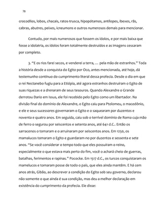 78
crocodilos, lobos, chacais, ratos-trusca, hipopótamos, antílopes, ibexes, rãs,
cabras, abutres, peixes, icneumons e outros numerosos demais para mencionar.
Contudo, por mais numerosos que fossem os ídolos, e por mais baixa que
fosse a idolatria, os ídolos foram totalmente destruídos e as imagens cessaram
por completo.
3. “E os rios farei secos, e venderei a terra, … pela m~o de estranhos.” Toda
a história desde a conquista do Egito por Oco, antes mencionada, até hoje, dá
testemunho contínuo do cumprimento literal dessa profecia. Desde o dia em que
o rei Nectanebo fugiu para a Etiópia, até agora estranhos destruíram o Egito de
suas riquezas e a drenaram de seus tesouros. Quando Alexandre o Grande
derrotou Dario em Issus, ele foi recebido pelo Egito como um libertador. Na
divisão final do domínio de Alexandre, o Egito caiu para Ptolomeu, o macedônio,
e ele e seus sucessores governaram o Egito e o saquearam por duzentos e
noventa e quatro anos. Em seguida, caiu sob o terrível domínio de Roma cuja mão
de ferro o segurou por seiscentos e setenta anos, até 641 d.C.. Então os
sarracenos o tomaram e o arruinaram por seiscentos anos. Em 1250, os
mamalucos tomaram o Egito e guardaram-no por duzentos e sessenta e sete
anos. “Se você considerar o tempo todo que eles possuíram o reino,
especialmente o que estava mais perto do fim, você o achará cheio de guerras,
batalhas, ferimentos e rapinas.” Pococke. Em 1517 d.C., os turcos conquistaram os
mamelucos e tomaram posse de todo o país, que eles ainda mantêm. E há cem
anos atrás, Gibão, ao descrever a condição do Egito sob seu governo, declarou
não somente o que ainda é sua condição, mas deu a melhor declaração em
existência do cumprimento da profecia. Ele disse:
 