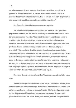 80
perceber as causas de seus males ou de aplicar os remédios necessários. A
ignorância, difundida em todas as classes, estende seus efeitos a todas as
espécies de conhecimento moral e físico. Não se fala em nada além de problemas
intensos, a miséria pública , extorsões pecuni|rias e castigos.”
Em 1875, o Dr. Robert Patterson escreveu o seguinte:
“Os miser|veis camponeses se regozijam em trabalhar para quem lhes
pague cinco centavos por dia, e estão ansiosos por esconder o tesouro no chão
do voraz cobrador de impostos. Vi cavalos britânicos recusando-se a comer a
refeição moída da mistura de trigo, cevada, aveia, lentilha, milheto e cem
sementes desconhecidas de ervas daninhas e coleções de sujeira, que formam a
produção de seus campos. Para a pobreza, vermes e doenças, o Egito é
proverbial. “Vi a populaç~o de v|rias aldeias, forçada a deixar seus próprios
campos na primavera para marchar até um canal velho e imundo perto do Cairo, e
quase à vista do portão do palácio, homens e mulheres, e meninos e meninas,
como os de nossas escolas sabatinas, recolhendo a lama fedorenta e a água com
as mãos, em cestos, carregando-os na cabeça pela margem íngreme, espancados
com longos paus pelos capatazes, apressando seus passos, enquanto as dragas a
vapor ficam fora da vista.” Fábulas da Infidelidade, cap. 8.
Doze anos depois, a senhora Susan E. Wallace escreveu sobre o Egito e seu
povo:
“O vale do Nilo produz três colheitas por ano; e a semeadura, a lavraç~o e a
colheita continuam ao mesmo tempo. As mulheres trabalhavam nos campos com
os homens, cada uma vestindo uma roupa folgada. Não havia máquinas além da
bomba d’|gua manual (shadof), como o nosso antigo cavalo de pau, a mais
primitiva das bombas e um balde. Balançando o balde, moviam com precisão de
 