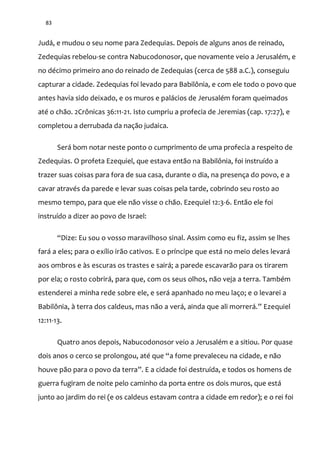 83
Judá, e mudou o seu nome para Zedequias. Depois de alguns anos de reinado,
Zedequias rebelou-se contra Nabucodonosor, que novamente veio a Jerusalém, e
no décimo primeiro ano do reinado de Zedequias (cerca de 588 a.C.), conseguiu
capturar a cidade. Zedequias foi levado para Babilônia, e com ele todo o povo que
antes havia sido deixado, e os muros e palácios de Jerusalém foram queimados
até o chão. 2Crônicas 36:11-21. Isto cumpriu a profecia de Jeremias (cap. 17:27), e
completou a derrubada da nação judaica.
Será bom notar neste ponto o cumprimento de uma profecia a respeito de
Zedequias. O profeta Ezequiel, que estava então na Babilônia, foi instruído a
trazer suas coisas para fora de sua casa, durante o dia, na presença do povo, e a
cavar através da parede e levar suas coisas pela tarde, cobrindo seu rosto ao
mesmo tempo, para que ele não visse o chão. Ezequiel 12:3-6. Então ele foi
instruído a dizer ao povo de Israel:
“Dize: Eu sou o vosso maravilhoso sinal. Assim como eu fiz, assim se lhes
fará a eles; para o exílio irão cativos. E o príncipe que está no meio deles levará
aos ombros e às escuras os trastes e sairá; a parede escavarão para os tirarem
por ela; o rosto cobrirá, para que, com os seus olhos, não veja a terra. Também
estenderei a minha rede sobre ele, e será apanhado no meu laço; e o levarei a
Babilônia, à terra dos caldeus, mas n~o a ver|, ainda que ali morrer|.” Ezequiel
12:11-13.
Quatro anos depois, Nabucodonosor veio a Jerusalém e a sitiou. Por quase
dois anos o cerco se prolongou, até que “a fome prevaleceu na cidade, e não
houve pão para o povo da terra”. E a cidade foi destruída, e todos os homens de
guerra fugiram de noite pelo caminho da porta entre os dois muros, que está
junto ao jardim do rei (e os caldeus estavam contra a cidade em redor); e o rei foi
 