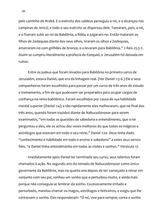 84
pelo caminho de Arabá. E o exército dos caldeus perseguiu o rei, e o alcançou nas
campinas de Jericó; e todo o seu exército se dispersou dele. Tomaram, pois, o rei,
e o fizeram subir ao rei de Babilônia, a Ribla; e julgaram-no. Então mataram os
filhos de Zedequias diante dos seus olhos, tiraram os olhos a Zedequias,
amarraram-no com grilhões de bronze, e o levaram para Babilônia.” 2 Reis 25:3-7.
Assim se cumpriu literalmente a profecia de Ezequiel, e Jerusalém foi deixada em
ruínas.
Entre os judeus que foram levados para Babilônia no primeiro cerco de
Jerusalém, estava Daniel, que era da linhagem real. (Ver Daniel 1:3-6.) Ele e seus
companheiros foram escolhidos para passar por um curso de três anos de estudo
e treinamento, a fim de que pudessem ser preparados para ocupar cargos de
confiança no reino babilônico. Foram escolhidos por causa de sua habilidade
mental superior (Daniel 1:4); e tão rapidamente eles melhoraram, que no final dos
três anos, quando foram trazidos diante de Nabucodonosor para serem
examinados, “em todas as questões de sabedoria e entendimento, que o rei
perguntou a eles, ele os achou dez vezes melhores do que todos os mágicos e
astrólogos que estavam em todo o seu reino.” Daniel 1:20. Deus tinha dado
“conhecimento e habilidade em todo o ensino e sabedoria” a estes seus servos
fiéis, “e Daniel tinha entendimento em todas as visões e sonhos.” Versículo 17.
Imediatamente após Daniel ter terminado seu curso, seus talentos foram
chamados à ação. No segundo ano do reinado de Nabucodonosor como único
governante da Babilônia, mas no quarto ano depois de ter começado a reinar em
conjunto com seu pai, sonhou um sonho que o perturbou muito, e ainda mais
porque não conseguia se lembrar do sonho. Excessivamente irritado e
perturbado, mandou chamar os magos, astrólogos e feiticeiros, e exigiu que lhe
contassem o sonho. Eles responderam: “Ó rei, vive para sempre; conta o sonho
 