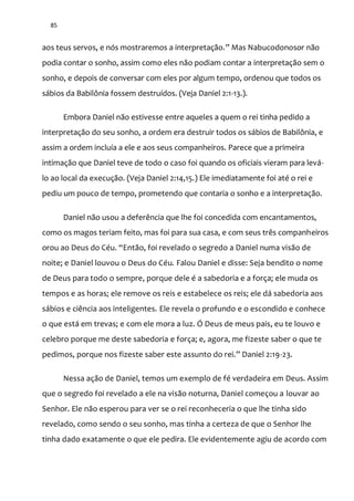 85
aos teus servos, e nós mostraremos a interpretação.” Mas Nabucodonosor não
podia contar o sonho, assim como eles não podiam contar a interpretação sem o
sonho, e depois de conversar com eles por algum tempo, ordenou que todos os
sábios da Babilônia fossem destruídos. (Veja Daniel 2:1-13.).
Embora Daniel não estivesse entre aqueles a quem o rei tinha pedido a
interpretação do seu sonho, a ordem era destruir todos os sábios de Babilônia, e
assim a ordem incluía a ele e aos seus companheiros. Parece que a primeira
intimação que Daniel teve de todo o caso foi quando os oficiais vieram para levá-
lo ao local da execução. (Veja Daniel 2:14,15.) Ele imediatamente foi até o rei e
pediu um pouco de tempo, prometendo que contaria o sonho e a interpretação.
Daniel não usou a deferência que lhe foi concedida com encantamentos,
como os magos teriam feito, mas foi para sua casa, e com seus três companheiros
orou ao Deus do Céu. “Então, foi revelado o segredo a Daniel numa visão de
noite; e Daniel louvou o Deus do Céu. Falou Daniel e disse: Seja bendito o nome
de Deus para todo o sempre, porque dele é a sabedoria e a força; ele muda os
tempos e as horas; ele remove os reis e estabelece os reis; ele dá sabedoria aos
sábios e ciência aos inteligentes. Ele revela o profundo e o escondido e conhece
o que está em trevas; e com ele mora a luz. Ó Deus de meus pais, eu te louvo e
celebro porque me deste sabedoria e força; e, agora, me fizeste saber o que te
pedimos, porque nos fizeste saber este assunto do rei.” Daniel 2:19-23.
Nessa ação de Daniel, temos um exemplo de fé verdadeira em Deus. Assim
que o segredo foi revelado a ele na visão noturna, Daniel começou a louvar ao
Senhor. Ele não esperou para ver se o rei reconheceria o que lhe tinha sido
revelado, como sendo o seu sonho, mas tinha a certeza de que o Senhor lhe
tinha dado exatamente o que ele pedira. Ele evidentemente agiu de acordo com
 