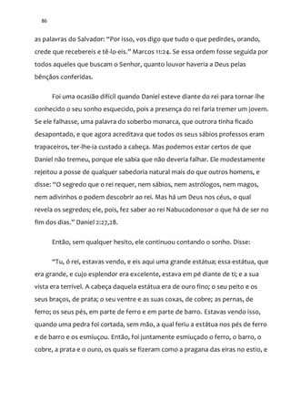 86
as palavras do Salvador: “Por isso, vos digo que tudo o que pedirdes, orando,
crede que recebereis e tê-lo-eis.” Marcos 11:24. Se essa ordem fosse seguida por
todos aqueles que buscam o Senhor, quanto louvor haveria a Deus pelas
bênçãos conferidas.
Foi uma ocasião difícil quando Daniel esteve diante do rei para tornar-lhe
conhecido o seu sonho esquecido, pois a presença do rei faria tremer um jovem.
Se ele falhasse, uma palavra do soberbo monarca, que outrora tinha ficado
desapontado, e que agora acreditava que todos os seus sábios professos eram
trapaceiros, ter-lhe-ia custado a cabeça. Mas podemos estar certos de que
Daniel não tremeu, porque ele sabia que não deveria falhar. Ele modestamente
rejeitou a posse de qualquer sabedoria natural mais do que outros homens, e
disse: “O segredo que o rei requer, nem s|bios, nem astrólogos, nem magos,
nem adivinhos o podem descobrir ao rei. Mas há um Deus nos céus, o qual
revela os segredos; ele, pois, fez saber ao rei Nabucodonosor o que há de ser no
fim dos dias.” Daniel 2:27,28.
Então, sem qualquer hesito, ele continuou contando o sonho. Disse:
“Tu, ó rei, estavas vendo, e eis aqui uma grande est|tua; essa est|tua, que
era grande, e cujo esplendor era excelente, estava em pé diante de ti; e a sua
vista era terrível. A cabeça daquela estátua era de ouro fino; o seu peito e os
seus braços, de prata; o seu ventre e as suas coxas, de cobre; as pernas, de
ferro; os seus pés, em parte de ferro e em parte de barro. Estavas vendo isso,
quando uma pedra foi cortada, sem mão, a qual feriu a estátua nos pés de ferro
e de barro e os esmiuçou. Então, foi juntamente esmiuçado o ferro, o barro, o
cobre, a prata e o ouro, os quais se fizeram como a pragana das eiras no estio, e
 