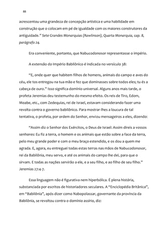 88
acrescentou uma grandeza de concepção artística e uma habilidade em
construção que o colocam em pé de igualdade com os maiores construtores da
antiguidade.” Sete Grandes Monarquias (Rawlinson), Quarta Monarquia, cap. 8,
parágrafo 24.
Era conveniente, portanto, que Nabucodonosor representasse o império.
A extensão do Império Babilônico é indicada no versículo 38:
“E, onde quer que habitem filhos de homens, animais do campo e aves do
céu, ele tos entregou na tua mão e fez que dominasses sobre todos eles; tu és a
cabeça de ouro.” Isso significa domínio universal. Alguns anos mais tarde, o
profeta Jeremias deu testemunho do mesmo efeito. Os reis de Tiro, Edom,
Moabe, etc., com Zedequias, rei de Israel, estavam considerando fazer uma
revolta contra o governo babilônico. Para mostrar-lhes a loucura de tal
tentativa, o profeta, por ordem do Senhor, enviou mensageiros a eles, dizendo:
“Assim diz o Senhor dos Exércitos, o Deus de Israel: Assim direis a vossos
senhores: Eu fiz a terra, o homem e os animais que estão sobre a face da terra,
pelo meu grande poder e com o meu braço estendido, e os dou a quem me
agrada. E, agora, eu entreguei todas estas terras nas mãos de Nabucodonosor,
rei da Babilônia, meu servo, e até os animais do campo lhe dei, para que o
sirvam. E todas as nações servir~o a ele, e a seu filho, e ao filho de seu filho.”
Jeremias 27:4-7.
Essa linguagem não é figurativa nem hiperbólica. É plena história,
substanciada por escritos de historiadores seculares. A “Enciclopédia Brit}nica”,
em “Babilônia”, após dizer como Nabopolassar, governante da província da
Babilônia, se revoltou contra o domínio assírio, diz:
 