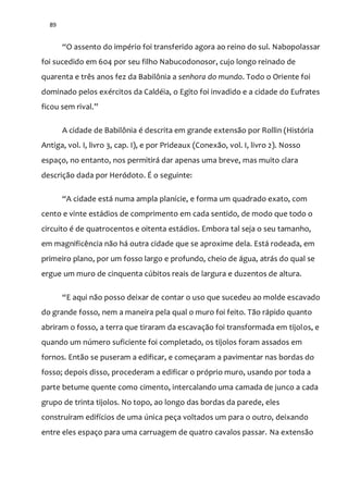 89
“O assento do império foi transferido agora ao reino do sul. Nabopolassar
foi sucedido em 604 por seu filho Nabucodonosor, cujo longo reinado de
quarenta e três anos fez da Babilônia a senhora do mundo. Todo o Oriente foi
dominado pelos exércitos da Caldéia, o Egito foi invadido e a cidade do Eufrates
ficou sem rival.”
A cidade de Babilônia é descrita em grande extensão por Rollin (História
Antiga, vol. I, livro 3, cap. I), e por Prideaux (Conexão, vol. I, livro 2). Nosso
espaço, no entanto, nos permitirá dar apenas uma breve, mas muito clara
descrição dada por Heródoto. É o seguinte:
“A cidade est| numa ampla planície, e forma um quadrado exato, com
cento e vinte estádios de comprimento em cada sentido, de modo que todo o
circuito é de quatrocentos e oitenta estádios. Embora tal seja o seu tamanho,
em magnificência não há outra cidade que se aproxime dela. Está rodeada, em
primeiro plano, por um fosso largo e profundo, cheio de água, atrás do qual se
ergue um muro de cinquenta cúbitos reais de largura e duzentos de altura.
“E aqui n~o posso deixar de contar o uso que sucedeu ao molde escavado
do grande fosso, nem a maneira pela qual o muro foi feito. Tão rápido quanto
abriram o fosso, a terra que tiraram da escavação foi transformada em tijolos, e
quando um número suficiente foi completado, os tijolos foram assados em
fornos. Então se puseram a edificar, e começaram a pavimentar nas bordas do
fosso; depois disso, procederam a edificar o próprio muro, usando por toda a
parte betume quente como cimento, intercalando uma camada de junco a cada
grupo de trinta tijolos. No topo, ao longo das bordas da parede, eles
construíram edifícios de uma única peça voltados um para o outro, deixando
entre eles espaço para uma carruagem de quatro cavalos passar. Na extensão
 