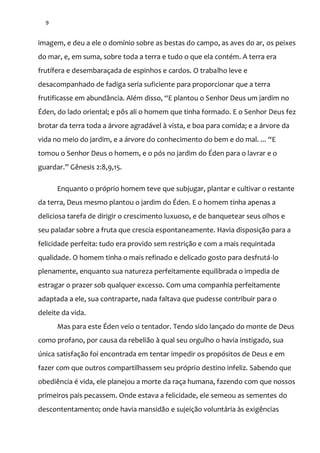 9
imagem, e deu a ele o domínio sobre as bestas do campo, as aves do ar, os peixes
do mar, e, em suma, sobre toda a terra e tudo o que ela contém. A terra era
frutífera e desembaraçada de espinhos e cardos. O trabalho leve e
desacompanhado de fadiga seria suficiente para proporcionar que a terra
frutificasse em abundância. Além disso, “E plantou o Senhor Deus um jardim no
Éden, do lado oriental; e pôs ali o homem que tinha formado. E o Senhor Deus fez
brotar da terra toda a árvore agradável à vista, e boa para comida; e a árvore da
vida no meio do jardim, e a árvore do conhecimento do bem e do mal. ... “E
tomou o Senhor Deus o homem, e o pós no jardim do Éden para o lavrar e o
guardar.” Gênesis 2:8,9,15.
Enquanto o próprio homem teve que subjugar, plantar e cultivar o restante
da terra, Deus mesmo plantou o jardim do Éden. E o homem tinha apenas a
deliciosa tarefa de dirigir o crescimento luxuoso, e de banquetear seus olhos e
seu paladar sobre a fruta que crescia espontaneamente. Havia disposição para a
felicidade perfeita: tudo era provido sem restrição e com a mais requintada
qualidade. O homem tinha o mais refinado e delicado gosto para desfrutá-lo
plenamente, enquanto sua natureza perfeitamente equilibrada o impedia de
estragar o prazer sob qualquer excesso. Com uma companhia perfeitamente
adaptada a ele, sua contraparte, nada faltava que pudesse contribuir para o
deleite da vida.
Mas para este Éden veio o tentador. Tendo sido lançado do monte de Deus
como profano, por causa da rebelião à qual seu orgulho o havia instigado, sua
única satisfação foi encontrada em tentar impedir os propósitos de Deus e em
fazer com que outros compartilhassem seu próprio destino infeliz. Sabendo que
obediência é vida, ele planejou a morte da raça humana, fazendo com que nossos
primeiros pais pecassem. Onde estava a felicidade, ele semeou as sementes do
descontentamento; onde havia mansidão e sujeição voluntária às exigências
 