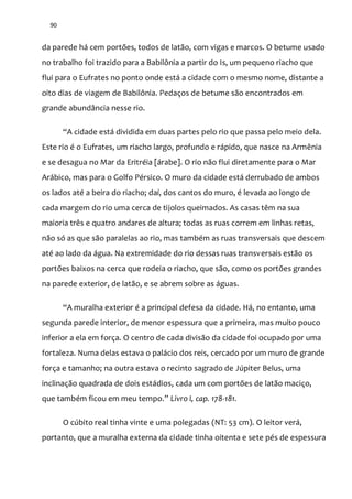 90
da parede há cem portões, todos de latão, com vigas e marcos. O betume usado
no trabalho foi trazido para a Babilônia a partir do Is, um pequeno riacho que
flui para o Eufrates no ponto onde está a cidade com o mesmo nome, distante a
oito dias de viagem de Babilônia. Pedaços de betume são encontrados em
grande abundância nesse rio.
“A cidade está dividida em duas partes pelo rio que passa pelo meio dela.
Este rio é o Eufrates, um riacho largo, profundo e rápido, que nasce na Armênia
e se desagua no Mar da Eritréia [árabe]. O rio não flui diretamente para o Mar
Arábico, mas para o Golfo Pérsico. O muro da cidade está derrubado de ambos
os lados até a beira do riacho; daí, dos cantos do muro, é levada ao longo de
cada margem do rio uma cerca de tijolos queimados. As casas têm na sua
maioria três e quatro andares de altura; todas as ruas correm em linhas retas,
não só as que são paralelas ao rio, mas também as ruas transversais que descem
até ao lado da água. Na extremidade do rio dessas ruas transversais estão os
portões baixos na cerca que rodeia o riacho, que são, como os portões grandes
na parede exterior, de latão, e se abrem sobre as águas.
“A muralha exterior é a principal defesa da cidade. Há, no entanto, uma
segunda parede interior, de menor espessura que a primeira, mas muito pouco
inferior a ela em força. O centro de cada divisão da cidade foi ocupado por uma
fortaleza. Numa delas estava o palácio dos reis, cercado por um muro de grande
força e tamanho; na outra estava o recinto sagrado de Júpiter Belus, uma
inclinação quadrada de dois estádios, cada um com portões de latão maciço,
que também ficou em meu tempo.” Livro I, cap. 178-181.
O cúbito real tinha vinte e uma polegadas (NT: 53 cm). O leitor verá,
portanto, que a muralha externa da cidade tinha oitenta e sete pés de espessura
 