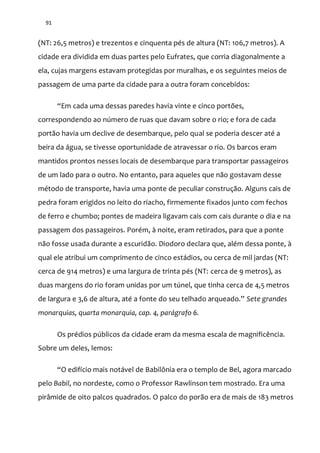 91
(NT: 26,5 metros) e trezentos e cinquenta pés de altura (NT: 106,7 metros). A
cidade era dividida em duas partes pelo Eufrates, que corria diagonalmente a
ela, cujas margens estavam protegidas por muralhas, e os seguintes meios de
passagem de uma parte da cidade para a outra foram concebidos:
“Em cada uma dessas paredes havia vinte e cinco portões,
correspondendo ao número de ruas que davam sobre o rio; e fora de cada
portão havia um declive de desembarque, pelo qual se poderia descer até a
beira da água, se tivesse oportunidade de atravessar o rio. Os barcos eram
mantidos prontos nesses locais de desembarque para transportar passageiros
de um lado para o outro. No entanto, para aqueles que não gostavam desse
método de transporte, havia uma ponte de peculiar construção. Alguns cais de
pedra foram erigidos no leito do riacho, firmemente fixados junto com fechos
de ferro e chumbo; pontes de madeira ligavam cais com cais durante o dia e na
passagem dos passageiros. Porém, à noite, eram retirados, para que a ponte
não fosse usada durante a escuridão. Diodoro declara que, além dessa ponte, à
qual ele atribui um comprimento de cinco estádios, ou cerca de mil jardas (NT:
cerca de 914 metros) e uma largura de trinta pés (NT: cerca de 9 metros), as
duas margens do rio foram unidas por um túnel, que tinha cerca de 4,5 metros
de largura e 3,6 de altura, até a fonte do seu telhado arqueado.” Sete grandes
monarquias, quarta monarquia, cap. 4, parágrafo 6.
Os prédios públicos da cidade eram da mesma escala de magnificência.
Sobre um deles, lemos:
“O edifício mais not|vel de Babilônia era o templo de Bel, agora marcado
pelo Babil, no nordeste, como o Professor Rawlinson tem mostrado. Era uma
pirâmide de oito palcos quadrados. O palco do porão era de mais de 183 metros
 