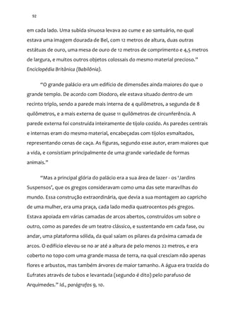 92
em cada lado. Uma subida sinuosa levava ao cume e ao santuário, no qual
estava uma imagem dourada de Bel, com 12 metros de altura, duas outras
estátuas de ouro, uma mesa de ouro de 12 metros de comprimento e 4,5 metros
de largura, e muitos outros objetos colossais do mesmo material precioso.”
Enciclopédia Britânica (Babilônia).
“O grande pal|cio era um edifício de dimensões ainda maiores do que o
grande templo. De acordo com Diodoro, ele estava situado dentro de um
recinto triplo, sendo a parede mais interna de 4 quilômetros, a segunda de 8
quilômetros, e a mais externa de quase 11 quilômetros de circunferência. A
parede externa foi construída inteiramente de tijolo cozido. As paredes centrais
e internas eram do mesmo material, encabeçadas com tijolos esmaltados,
representando cenas de caça. As figuras, segundo esse autor, eram maiores que
a vida, e consistiam principalmente de uma grande variedade de formas
animais.”
“Mas a principal glória do pal|cio era a sua |rea de lazer - os ‘Jardins
Suspensos’, que os gregos consideravam como uma das sete maravilhas do
mundo. Essa construção extraordinária, que devia a sua montagem ao capricho
de uma mulher, era uma praça, cada lado media quatrocentos pés gregos.
Estava apoiada em várias camadas de arcos abertos, construídos um sobre o
outro, como as paredes de um teatro clássico, e sustentando em cada fase, ou
andar, uma plataforma sólida, da qual saíam os pilares da próxima camada de
arcos. O edifício elevou-se no ar até a altura de pelo menos 22 metros, e era
coberto no topo com uma grande massa de terra, na qual cresciam não apenas
flores e arbustos, mas também árvores de maior tamanho. A água era trazida do
Eufrates através de tubos e levantada (segundo é dito) pelo parafuso de
Arquimedes.” Id., parágrafos 9, 10.
 
