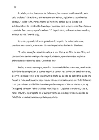 93
A cidade, assim, brevemente delineada, bem merece o título dado a ela
pelo profeta: “E Babilônia, o ornamento dos reinos, a glória e a soberba dos
caldeus.” Isaías 13:19. Para a mente do homem, parece que a cidade tão
substancialmente construída deveria permanecer para sempre, mas Deus falou o
contr|rio. Sem pausa, o profeta disse: “E, depois de ti, se levantará outro reino,
inferior ao teu.” Daniel 2:39.
Jeremias, quando falou da grandeza do império de Nabucodonosor,
predisse a sua queda, e também disse sob qual reino devia cair. Ele disse:
“E todas as nações servir~o a ele, e a seu filho, e ao filho de seu filho, até
que também venha o tempo da sua própria terra, quando muitas nações e
grandes reis se servir~o dele.” Jeremias 27:7.
Assim, encontramos que, nos dias do neto de Nabucodonosor, o reino de
Babilônia deveria passar, e outras nações e outros reis deveriam estabelecer-se,
e servir-se desse reino. E no testemunho direto da queda de Babilônia, dado em
Daniel 5, Nabucodonosor é repetidamente mencionado como o avô de Belsazar,
o rei que reinava em Babilônia no tempo da sua queda. Ver versículos 2, 11, 13
(margem); também “Sete Grandes Monarquias. ”, Quarta Monarquia, cap. 8,
notas 179, 185, e parágrafo 51. O cumprimento exato da profecia na queda da
Babilônia será observado no próximo capítulo.
 