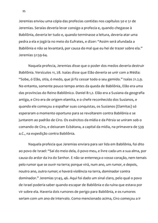 95
Jeremias enviou uma cópia das profecias contidas nos capítulos 50 e 51 de
Jeremias. Seraías deveria levar consigo a profecia e, quando chegasse à
Babilônia, deveria ler tudo e, quando terminasse a leitura, deveria atar uma
pedra a ela e jogá-la no meio do Eufrates, e dizer: “Assim ser| afundada a
Babilônia e n~o se levantar|, por causa do mal que eu hei de trazer sobre ela.”
Jeremias 51:59-64.
Naquela profecia, Jeremias disse que o poder dos medos deveria destruir
Babilônia. Versículos 11, 28. Isaías disse que Elão deveria se unir com a Média:
“Sobe, ó El~o, sitia, ó medo, que j| fiz cessar todo o seu gemido.” Isaías 21.2,9.
No entanto, somente pouco tempo antes da queda de Babilônia, Elão era uma
das províncias do Reino Babilônico. Daniel 8:1,2. Elão era a Susiana da geografia
antiga, e Ciro era de origem elamita, e o chefe reconhecido dos Susianos, e
quando ele começou a espalhar suas conquistas, os Susianos (Elamitas) só
esperaram o momento oportuno para se revoltarem contra Babilônia e se
juntarem ao padrão de Ciro. Os exércitos da mídia e da Pérsia se uniram sob o
comando de Ciro, e deixaram Ecbátana, a capital da mídia, na primavera de 539
a.C., na expedição contra Babilônia.
Naquela profecia que Jeremias enviara para ser lida em Babilônia, foi dito
ao povo de Israel: “Saí do meio dela, ó povo meu, e livre cada um a sua alma, por
causa do ardor da ira do Senhor. E não se enterneça o vosso coração, nem temais
pelo rumor que se ouvir na terra; porque virá, num ano, um rumor, e depois,
noutro ano, outro rumor; e haverá violência na terra, dominador contra
dominador.” Jeremias 51:45, 46. Aqui foi dado um sinal claro, pelo qual o povo
de Israel poderia saber quando escapar de Babilônia e da ruína que estava por
vir sobre ela. Haveria dois rumores de perigo para Babilônia, e os rumores
seriam com um ano de intervalo. Como mencionado acima, Ciro começou a ir
 