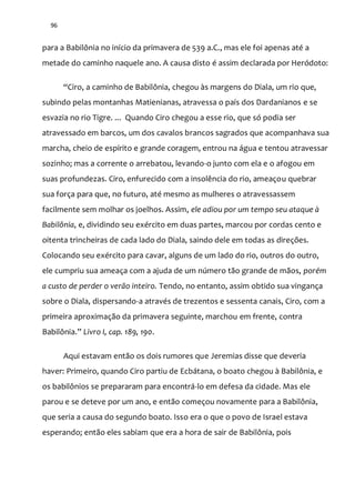 96
para a Babilônia no início da primavera de 539 a.C., mas ele foi apenas até a
metade do caminho naquele ano. A causa disto é assim declarada por Heródoto:
“Ciro, a caminho de Babilônia, chegou às margens do Diala, um rio que,
subindo pelas montanhas Matienianas, atravessa o país dos Dardanianos e se
esvazia no rio Tigre. ... Quando Ciro chegou a esse rio, que só podia ser
atravessado em barcos, um dos cavalos brancos sagrados que acompanhava sua
marcha, cheio de espírito e grande coragem, entrou na água e tentou atravessar
sozinho; mas a corrente o arrebatou, levando-o junto com ela e o afogou em
suas profundezas. Ciro, enfurecido com a insolência do rio, ameaçou quebrar
sua força para que, no futuro, até mesmo as mulheres o atravessassem
facilmente sem molhar os joelhos. Assim, ele adiou por um tempo seu ataque à
Babilônia, e, dividindo seu exército em duas partes, marcou por cordas cento e
oitenta trincheiras de cada lado do Diala, saindo dele em todas as direções.
Colocando seu exército para cavar, alguns de um lado do rio, outros do outro,
ele cumpriu sua ameaça com a ajuda de um número tão grande de mãos, porém
a custo de perder o verão inteiro. Tendo, no entanto, assim obtido sua vingança
sobre o Diala, dispersando-a através de trezentos e sessenta canais, Ciro, com a
primeira aproximação da primavera seguinte, marchou em frente, contra
Babilônia.” Livro I, cap. 189, 190.
Aqui estavam então os dois rumores que Jeremias disse que deveria
haver: Primeiro, quando Ciro partiu de Ecbátana, o boato chegou à Babilônia, e
os babilônios se prepararam para encontrá-lo em defesa da cidade. Mas ele
parou e se deteve por um ano, e então começou novamente para a Babilônia,
que seria a causa do segundo boato. Isso era o que o povo de Israel estava
esperando; então eles sabiam que era a hora de sair de Babilônia, pois
 