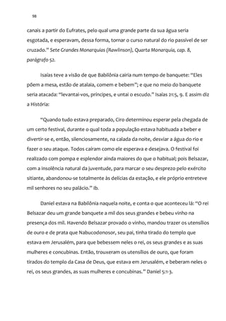 98
canais a partir do Eufrates, pelo qual uma grande parte da sua água seria
esgotada, e esperavam, dessa forma, tornar o curso natural do rio passível de ser
cruzado.” Sete Grandes Monarquias (Rawlinson), Quarta Monarquia, cap. 8,
parágrafo 52.
Isaías teve a vis~o de que Babilônia cairia num tempo de banquete: “Eles
põem a mesa, estão de atalaia, comem e bebem”; e que no meio do banquete
seria atacada: “levantai-vos, príncipes, e untai o escudo.” Isaías 21:5, 9. E assim diz
a História:
“Quando tudo estava preparado, Ciro determinou esperar pela chegada de
um certo festival, durante o qual toda a população estava habituada a beber e
divertir-se e, então, silenciosamente, na calada da noite, desviar a água do rio e
fazer o seu ataque. Todos caíram como ele esperava e desejava. O festival foi
realizado com pompa e esplendor ainda maiores do que o habitual; pois Belsazar,
com a insolência natural da juventude, para marcar o seu desprezo pelo exército
sitiante, abandonou-se totalmente às delícias da estação, e ele próprio entreteve
mil senhores no seu pal|cio.” Ib.
Daniel estava na Babilônia naquela noite, e conta o que aconteceu l|: “O rei
Belsazar deu um grande banquete a mil dos seus grandes e bebeu vinho na
presença dos mil. Havendo Belsazar provado o vinho, mandou trazer os utensílios
de ouro e de prata que Nabucodonosor, seu pai, tinha tirado do templo que
estava em Jerusalém, para que bebessem neles o rei, os seus grandes e as suas
mulheres e concubinas. Então, trouxeram os utensílios de ouro, que foram
tirados do templo da Casa de Deus, que estava em Jerusalém, e beberam neles o
rei, os seus grandes, as suas mulheres e concubinas.” Daniel 5:1-3.
 