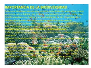 IMPORTANCIA DE LA BIODIVERSIDAD
Existe una interdependencia muy estrecha entre todos los seres vivos y entre
los factores de su hábitat, por lo tanto, una alteración entre unos seres vivos
modifica también a su hábitat y a otros habitantes de ahí. La pérdida de la
biodiversidad puede acarrear nuestra desaparición como especie.
La pérdida de la biodiversidad equivale a la pérdida de la calidad de nuestra
vida como especie y, en caso extremo, nuestra propia extinción.
RAZONES QUE PROVOCAN PÉRDIDA DE LA BIODIVERSIDAD.-
Todas las especies se han adaptado a su medio y si este cambiara simplemente
perecerían.
El motivo de la desaparición de las especies es la alteración o desaparición de
su hábitat.
La mayoría de las veces la alteración del medio la provoca el hombre: La tala
inmoderada obliga a sus habitantes a emigrar o a morir.
La agricultura no planificada origina la desaparición de las especies que
habitaban en esos renglones antes de ser desmontadas, al igual que la
contaminación, la urbanización, la cacería y el tráfico de especies.
 